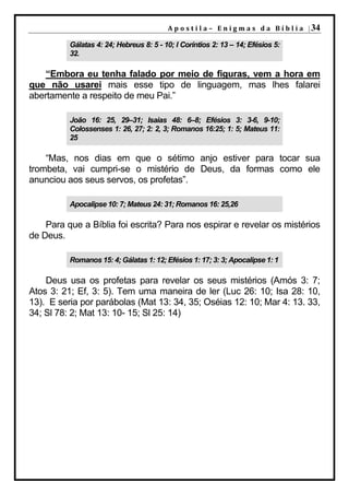A p o s t i l a – E n i g m a s d a B í b l i a | 34

          Gálatas 4: 24; Hebreus 8: 5 - 10; I Coríntios 2: 13 – 14; Efésios 5:
          32.

    “Embora eu tenha falado por meio de figuras, vem a hora em
que não usarei mais esse tipo de linguagem, mas lhes falarei
abertamente a respeito de meu Pai.”

          João 16: 25, 29–31; Isaias 48: 6–8; Efésios 3: 3-6, 9-10;
          Colossenses 1: 26, 27; 2: 2, 3; Romanos 16:25; 1: 5; Mateus 11:
          25

    “Mas, nos dias em que o sétimo anjo estiver para tocar sua
trombeta, vai cumpri-se o mistério de Deus, da formas como ele
anunciou aos seus servos, os profetas”.

          Apocalipse 10: 7; Mateus 24: 31; Romanos 16: 25,26

    Para que a Bíblia foi escrita? Para nos espirar e revelar os mistérios
de Deus.

          Romanos 15: 4; Gálatas 1: 12; Efésios 1: 17; 3: 3; Apocalipse 1: 1

    Deus usa os profetas para revelar os seus mistérios (Amós 3: 7;
Atos 3: 21; Ef, 3: 5). Tem uma maneira de ler (Luc 26: 10; Isa 28: 10,
13). E seria por parábolas (Mat 13: 34, 35; Oséias 12: 10; Mar 4: 13. 33,
34; Sl 78: 2; Mat 13: 10- 15; Sl 25: 14)
 
