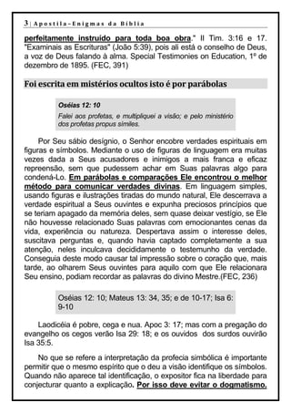 3|   Apostila–Enigmas da Bíblia

perfeitamente instruído para toda boa obra." II Tim. 3:16 e 17.
"Examinais as Escrituras" (João 5:39), pois ali está o conselho de Deus,
a voz de Deus falando à alma. Special Testimonies on Education, 1º de
dezembro de 1895. (FEC, 391)

Foi escrita em mistérios ocultos isto é por parábolas

          Oséias 12: 10
          Falei aos profetas, e multipliquei a visão; e pelo ministério
          dos profetas propus símiles.

     Por Seu sábio desígnio, o Senhor encobre verdades espirituais em
figuras e símbolos. Mediante o uso de figuras de linguagem era muitas
vezes dada a Seus acusadores e inimigos a mais franca e eficaz
repreensão, sem que pudessem achar em Suas palavras algo para
condená-Lo. Em parábolas e comparações Ele encontrou o melhor
método para comunicar verdades divinas. Em linguagem simples,
usando figuras e ilustrações tiradas do mundo natural, Ele descerrava a
verdade espiritual a Seus ouvintes e expunha preciosos princípios que
se teriam apagado da memória deles, sem quase deixar vestígio, se Ele
não houvesse relacionado Suas palavras com emocionantes cenas da
vida, experiência ou natureza. Despertava assim o interesse deles,
suscitava perguntas e, quando havia captado completamente a sua
atenção, neles inculcava decididamente o testemunho da verdade.
Conseguia deste modo causar tal impressão sobre o coração que, mais
tarde, ao olharem Seus ouvintes para aquilo com que Ele relacionara
Seu ensino, podiam recordar as palavras do divino Mestre.(FEC, 236)

          Oséias 12: 10; Mateus 13: 34, 35; e de 10-17; Isa 6:
          9-10

    Laodicéia é pobre, cega e nua. Apoc 3: 17; mas com a pregação do
evangelho os cegos verão Isa 29: 18; e os ouvidos dos surdos ouvirão
Isa 35:5.
    No que se refere a interpretação da profecia simbólica é importante
permitir que o mesmo espírito que o deu a visão identifique os símbolos.
Quando não aparece tal identificação, o expositor fica na liberdade para
conjecturar quanto a explicação. Por isso deve evitar o dogmatismo.
 