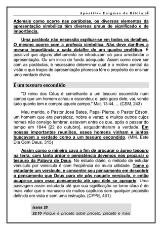 A p o s t i l a – E n i g m a s d a B í b l i a |4

Ademais como ocorre nas parábolas, os diversos elementos da
apresentação simbólica têm diversos graus de significado e de
importância.
    Uma parábola não necessita explicar-se em todos os detalhes.
O mesmo ocorre com a profecia simbólica. Não deve dar-lhes a
mesma importância a cada detalhe de um quadro profético. É
possível que alguns alinhamento se introduzam só para arredondar a
apresentação. Ou um inicio de fundo adequado. Assim como deve ser
com as parábolas, é necessário determinar qual é o motivo central da
visão e que traços de apresentação pitoresca têm o propósito de ensinar
uma verdade divina.

É um tesouro escondido
    "O reino dos Céus é semelhante a um tesouro escondido num
campo que um homem achou e escondeu; e, pelo gozo dele, vai, vende
tudo quanto tem e compra aquele campo." Mat. 13:44. ... (CSM, 243)
    Meu marido, o Pastor José Bates, Papai Pierce, o Pastor Edson,
um homem que era perspicaz, nobre e veraz; e muitos outros cujos
nomes não consigo lembrar, estavam entre os que, após o passar do
tempo em 1844 [22 de outubro], esquadrinharam a verdade. Em
nossas importantes reuniões, esses homens vinham e juntos
buscavam a verdade como a um tesouro escondido. (MM, Este
Dia Com Deus, 315)
    Assim como o mineiro cava a fim de procurar o áureo tesouro
na terra, com tanto ardor e persistência devemos nós procurar o
tesouro da Palavra de Deus. No estudo diário, o método de estudar
versículo por versículo é com freqüência de muita utilidade. Tome o
estudante um versículo, e concentre seu pensamento em descobrir
o pensamento que Deus para ele pôs naquele versículo, e então
ocupe-se com esse pensamento até que dele se aproprie. Uma
passagem assim estudada até que sua significação se torne clara é de
mais valor que o manuseio de muitos capítulos sem qualquer propósito
definido em vista e sem uma instrução. (CPPE, 461)

         Isaías 28
         28.10 Porque é preceito sobre preceito, preceito e mais
 