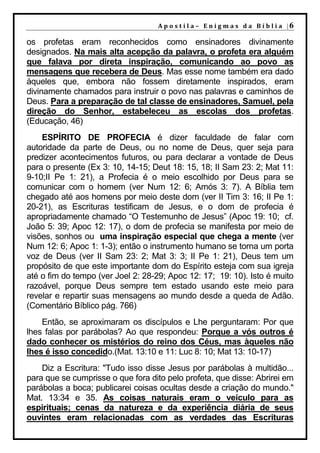 A p o s t i l a – E n i g m a s d a B í b l i a |6

os profetas eram reconhecidos como ensinadores divinamente
designados. Na mais alta acepção da palavra, o profeta era alguém
que falava por direta inspiração, comunicando ao povo as
mensagens que recebera de Deus. Mas esse nome também era dado
àqueles que, embora não fossem diretamente inspirados, eram
divinamente chamados para instruir o povo nas palavras e caminhos de
Deus. Para a preparação de tal classe de ensinadores, Samuel, pela
direção do Senhor, estabeleceu as escolas dos profetas.
(Educação, 46)
    ESPÍRITO DE PROFECIA é dizer faculdade de falar com
autoridade da parte de Deus, ou no nome de Deus, quer seja para
predizer acontecimentos futuros, ou para declarar a vontade de Deus
para o presente (Ex 3: 10, 14-15; Deut 18: 15, 18; II Sam 23: 2; Mat 11:
9-10;II Pe 1: 21), a Profecia é o meio escolhido por Deus para se
comunicar com o homem (ver Num 12: 6; Amós 3: 7). A Bíblia tem
chegado até aos homens por meio deste dom (ver II Tim 3: 16; II Pe 1:
20-21), as Escrituras testificam de Jesus, e o dom de profecia é
apropriadamente chamado “O Testemunho de Jesus” (Apoc 19: 10; cf.
João 5: 39; Apoc 12: 17), o dom de profecia se manifesta por meio de
visões, sonhos ou uma inspiração especial que chega a mente (ver
Num 12: 6; Apoc 1: 1-3); então o instrumento humano se torna um porta
voz de Deus (ver II Sam 23: 2; Mat 3: 3; II Pe 1: 21), Deus tem um
propósito de que este importante dom do Espírito esteja com sua igreja
até o fim do tempo (ver Joel 2: 28-29; Apoc 12: 17; 19: 10). Isto é muito
razoável, porque Deus sempre tem estado usando este meio para
revelar e repartir suas mensagens ao mundo desde a queda de Adão.
(Comentário Bíblico pág. 766)
    Então, se aproximaram os discípulos e Lhe perguntaram: Por que
lhes falas por parábolas? Ao que respondeu: Porque a vós outros é
dado conhecer os mistérios do reino dos Céus, mas àqueles não
lhes é isso concedido.(Mat. 13:10 e 11: Luc 8: 10; Mat 13: 10-17)
    Diz a Escritura: "Tudo isso disse Jesus por parábolas à multidão...
para que se cumprisse o que fora dito pelo profeta, que disse: Abrirei em
parábolas a boca; publicarei coisas ocultas desde a criação do mundo."
Mat. 13:34 e 35. As coisas naturais eram o veículo para as
espirituais; cenas da natureza e da experiência diária de seus
ouvintes eram relacionadas com as verdades das Escrituras
 