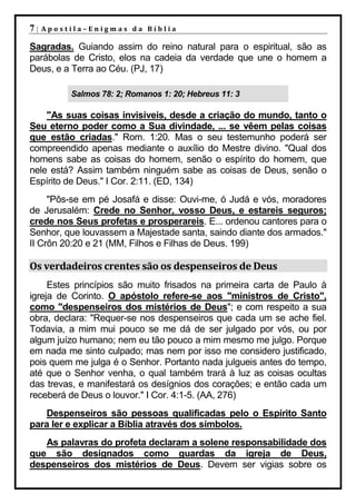 7|   Apostila–Enigmas da Bíblia

Sagradas. Guiando assim do reino natural para o espiritual, são as
parábolas de Cristo, elos na cadeia da verdade que une o homem a
Deus, e a Terra ao Céu. (PJ, 17)

          Salmos 78: 2; Romanos 1: 20; Hebreus 11: 3

    "As suas coisas invisíveis, desde a criação do mundo, tanto o
Seu eterno poder como a Sua divindade, ... se vêem pelas coisas
que estão criadas." Rom. 1:20. Mas o seu testemunho poderá ser
compreendido apenas mediante o auxílio do Mestre divino. "Qual dos
homens sabe as coisas do homem, senão o espírito do homem, que
nele está? Assim também ninguém sabe as coisas de Deus, senão o
Espírito de Deus." I Cor. 2:11. (ED, 134)
     "Pôs-se em pé Josafá e disse: Ouvi-me, ó Judá e vós, moradores
de Jerusalém: Crede no Senhor, vosso Deus, e estareis seguros;
crede nos Seus profetas e prosperareis. E... ordenou cantores para o
Senhor, que louvassem a Majestade santa, saindo diante dos armados."
II Crôn 20:20 e 21 (MM, Filhos e Filhas de Deus. 199)

Os verdadeiros crentes são os despenseiros de Deus
     Estes princípios são muito frisados na primeira carta de Paulo à
igreja de Corinto. O apóstolo refere-se aos "ministros de Cristo",
como "despenseiros dos mistérios de Deus"; e com respeito a sua
obra, declara: "Requer-se nos despenseiros que cada um se ache fiel.
Todavia, a mim mui pouco se me dá de ser julgado por vós, ou por
algum juízo humano; nem eu tão pouco a mim mesmo me julgo. Porque
em nada me sinto culpado; mas nem por isso me considero justificado,
pois quem me julga é o Senhor. Portanto nada julgueis antes do tempo,
até que o Senhor venha, o qual também trará à luz as coisas ocultas
das trevas, e manifestará os desígnios dos corações; e então cada um
receberá de Deus o louvor." I Cor. 4:1-5. (AA, 276)
   Despenseiros são pessoas qualificadas pelo o Espírito Santo
para ler e explicar a Bíblia através dos símbolos.
   As palavras do profeta declaram a solene responsabilidade dos
que são designados como guardas da igreja de Deus,
despenseiros dos mistérios de Deus. Devem ser vigias sobre os
 