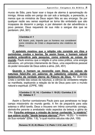 A p o s t i l a – E n i g m a s d a B í b l i a |8

muros de Sião, para fazer soar o toque de alarma à aproximação do
inimigo. Almas estão em perigo de cair sob a tentação, e perecerão, a
menos que os ministros de Deus sejam fiéis ao seu encargo. Se por
qualquer razão seu senso espiritual se torna tão embotado que são
incapazes de discernir o perigo, e por deixarem de dar advertência o
povo perecer, Deus requererá de sua mão o sangue dos que se
perderem. (AA, 361)

          I Coríntios 4: 1
          4.1 Assim, pois, importa que os homens nos considerem
          como ministros de Cristo e despenseiros dos mistérios de
          Deus.

    O apóstolo mostrou que a religião não consiste em ritos e
cerimônias, credos e teorias. Se assim fosse, o homem natural
poderia entendê-la pela pesquisa, como entende as coisas do
mundo. Paulo ensinou que a religião é uma coisa prática, uma energia
salvadora, um princípio inteiramente de Deus, uma experiência pessoal
do poder renovador de Deus sobre a alma. (AA, 451)
    Quando o homem se reconcilia com Deus, as coisas da
natureza falam-lhe em palavras de sabedoria celestial, dando
testemunho da verdade eterna da Palavra de Deus. Ao dizer-nos
Cristo o sentido das coisas da natureza, a ciência da verdadeira religião
se manifesta, explicando a relação da lei de Deus para com o mundo
natural e espiritual. (CPPE, 189)

          I Coríntios 2: 13, 14; I Coríntios 1: 18-25; I Coríntios 2: 6-
          16; Gálatas 6: 1

    Assim o Senhor comissionara Paulo para que penetrasse no largo
campo missionário do mundo gentio. A fim de prepará-lo para esta
extensa e difícil tarefa, Deus o trouxera em íntima comunhão consigo,
abrindo-lhe perante a arrebatada visão aspectos da beleza e glória do
Céu. Fora-lhe entregue a missão de tornar conhecido "o mistério"
que esteve oculto "desde tempos eternos" (Rom. 16:25) - "o mistério
da Sua vontade" (Efés. 1:9), "o qual noutros séculos não (AA, 159)

          Romanos 16: 25, 26; Efésios 1: 9; I Pedro 1: 5-12; João 16: 25
 