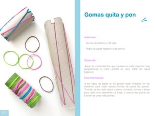 Materiales:
- Gomas de plástico o del pelo.
- Rollos de papel higiénico o de cocina.
Desarrollo:
Juego de motricidad fina que consiste en quitar (para los más
pequeños/as) o poner gomas en unos rollos de papel
higiénico.
Otra información:
A los rollos de papel se les puede hacer muescas en los
extremos para crear nuevas formas de poner las gomas.
También se le puede añadir colores, números, formas o letras
para darle más versatilidad al juego y colocar las gomas en
función de unas indicaciones.
Gomas quita y pon
17
 