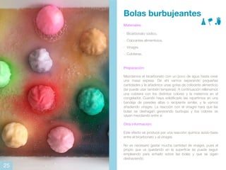 Bolas burbujeantes
Materiales:
- Bicarbonato sódico.
- Colorantes alimenticios.
- Vinagre.
- Cubiteras.
Preparación:
Mezclamos el bicarbonato con un poco de agua hasta crear
una masa espesa. De ahí vamos separando pequeñas
cantidades y le añadimos unas gotas de colorante alimenticio
(se puede usar también temperas). A continuación rellenamos
una cubitera con los distintos colores y la metemos en el
congelador. Cuando haya solidificado las repartimos en una
bandeja de paredes altas o recipiente similar, y le vamos
añadiendo vinagre. La reacción con el vinagre hará que las
bolas se deshagan generando burbujas y los colores se
vayan mezclando entre sí
Otra información:
Este efecto se produce por una reacción química ácido-base
entre el bicarbonato y el vinagre.
No es necesario gastar mucha cantidad de vinagre, pues el
propio que va quedando en la superficie se puede seguir
empleando para echarlo sobre las bolas y que se sigan
deshaciendo.
25
 