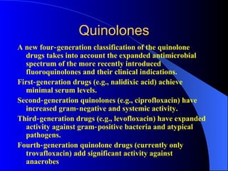 Quinolones
A new four‑ generation classification of the quinolone
   drugs takes into account the expanded antimicrobial
   spectrum of the more recently introduced
   fluoroquinolones and their clinical indications.
First‑ generation drugs (e.g., nalidixic acid) achieve
   minimal serum levels.
Second‑ generation quinolones (e.g., ciprofloxacin) have
   increased gram‑ negative and systemic activity.
Third‑ generation drugs (e.g., levofloxacin) have expanded
   activity against gram‑ positive bacteria and atypical
   pathogens.
Fourth‑ generation quinolone drugs (currently only
   trovafloxacin) add significant activity against
   anaerobes
 