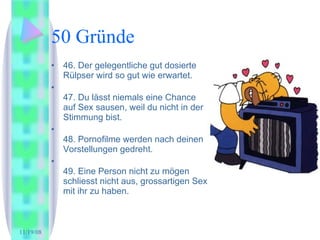 50 Gründe 46. Der gelegentliche gut dosierte Rülpser wird so gut wie erwartet.  47. Du lässt niemals eine Chance auf Sex sausen, weil du nicht in der Stimmung bist.  48. Pornofilme werden nach deinen Vorstellungen gedreht. 49. Eine Person nicht zu mögen schliesst nicht aus, grossartigen Sex mit ihr zu haben.  