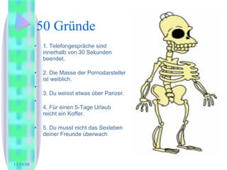 50 Gründe 1. Telefongespräche sind innerhalb von 30 Sekunden beendet.  2. Die Masse der Pornodarsteller ist weiblich.  3. Du weisst etwas über Panzer. 4. Für einen 5-Tage Urlaub reicht ein Koffer.  5. Du musst nicht das Sexleben deiner Freunde überwach 