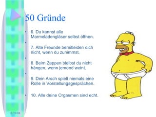 50 Gründe 6. Du kannst alle Marmeladengläser selbst öffnen. 7. Alte Freunde bemitleiden dich nicht, wenn du zunimmst. 8. Beim Zappen bleibst du nicht hängen, wenn jemand weint. 9. Dein Arsch spielt niemals eine Rolle in Vorstellungsgesprächen. 10. Alle deine Orgasmen sind echt.  