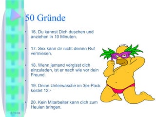 50 Gründe 16. Du kannst Dich duschen und anziehen in 10 Minuten. 17. Sex kann dir nicht deinen Ruf vermiesen.  18. Wenn jemand vergisst dich einzuladen, ist er nach wie vor dein Freund. 19. Deine Unterwäsche im 3er-Pack kostet 12.- 20. Kein Mitarbeiter kann dich zum Heulen bringen.  
