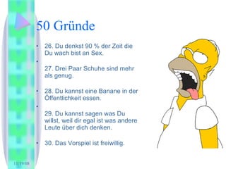 50 Gründe 26. Du denkst 90 % der Zeit die Du wach bist an Sex. 27. Drei Paar Schuhe sind mehr als genug.  28. Du kannst eine Banane in der Öffentlichkeit essen.  29. Du kannst sagen was Du willst, weil dir egal ist was andere Leute über dich denken.  30. Das Vorspiel ist freiwillig.  