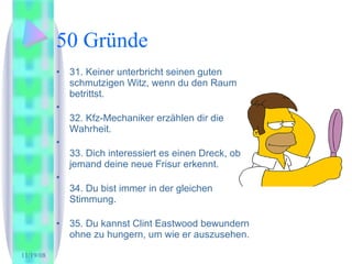 50 Gründe 31. Keiner unterbricht seinen guten schmutzigen Witz, wenn du den Raum betrittst.  32. Kfz-Mechaniker erzählen dir die Wahrheit.  33. Dich interessiert es einen Dreck, ob jemand deine neue Frisur erkennt.  34. Du bist immer in der gleichen Stimmung.  35. Du kannst Clint Eastwood bewundern ohne zu hungern, um wie er auszusehen.  