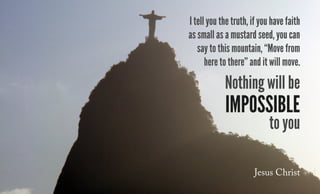 I tell you the truth, if you have faith
as small as a mustard seed, you can
say to this mountain, “Move from
here to there” and it will move.
Nothing will be
impossible
to you
Jesus Christ
 