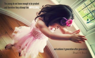 The young do not know enough to be prudent
and therefore they attempt the impossible...
and achieve it generation after generation
Pearl S Buck
 