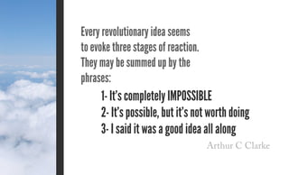 Arthur C Clarke
Every revolutionary idea seems
to evoke three stages of reaction.
They may be summed up by the
phrases:
1- It’s completely impossible
2- It’s possible, but it’s not worth doing
3- I said it was a good idea all along
 