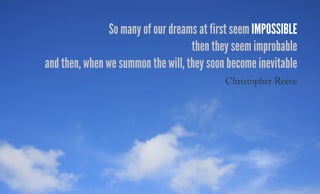 So many of our dreams at first seem impossible
then they seem improbable
and then, when we summon the will, they soon become inevitable
Christopher Reeve
 