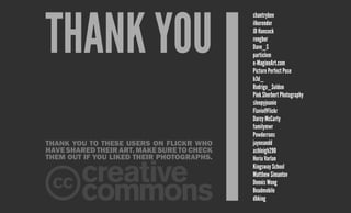 Thank you to these users on Flickr who
havesharedtheirart.Makesuretocheck
them out if you liked their photographs.
thank you
chantrybee
ilkerender
JD Hancock
rengber
Dave_S
particlem
e-MagineArt.com
Picture Perfect Pose
b3d_
Rodrigo_Soldon
Pink Sherbert Photography
sleepyjeanie
Flavio@Flickr
Darcy McCarty
familymwr
Powderruns
jayneandd
ashleigh290
Horia Varlan
Kingsway School
Matthew Simantov
Dennis Wong
Beadmobile
dbking
 
