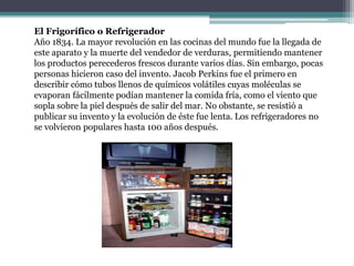 El Frigorífico o Refrigerador
Año 1834. La mayor revolución en las cocinas del mundo fue la llegada de
este aparato y la muerte del vendedor de verduras, permitiendo mantener
los productos perecederos frescos durante varios días. Sin embargo, pocas
personas hicieron caso del invento. Jacob Perkins fue el primero en
describir cómo tubos llenos de químicos volátiles cuyas moléculas se
evaporan fácilmente podían mantener la comida fría, como el viento que
sopla sobre la piel después de salir del mar. No obstante, se resistió a
publicar su invento y la evolución de éste fue lenta. Los refrigeradores no
se volvieron populares hasta 100 años después.
 