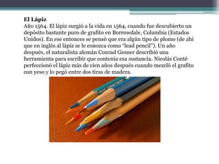 El Lápiz
Año 1564. El lápiz surgió a la vida en 1564, cuando fue descubierto un
depósito bastante puro de grafito en Borrowdale, Columbia (Estados
Unidos). En ese entonces se pensó que era algún tipo de plomo (de ahí
que en inglés al lápiz se le conozca como “lead pencil”). Un año
después, el naturalista alemán Conrad Gesner describió una
herramienta para escribir que contenía esa sustancia. Nicolás Conté
perfeccionó el lápiz más de cien años después cuando mezcló el grafito
con yeso y lo pegó entre dos tiras de madera.
 