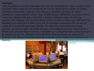 Internet
1969. La primera red interconectada nace el 21 de noviembre de 1969, cuando se crea
el primer enlace entre las universidades de UCLA y Stanford por medio de la línea
telefónica conmutada, y gracias a los trabajos y estudios anteriores de varios
científicos y organizaciones desde 1959. El mito de que ARPANET, la primera red, se
construyó simplemente para sobrevivir a ataques nucleares sigue siendo muy
popular. Sin embargo, este no fue el único motivo. Si bien es cierto que ARPANET fue
diseñada para sobrevivir a fallos en la red, la verdadera razón para ello era que los
nodos de conmutación eran poco fiables. En 1969 sólo cuatro personas tenían
internet, 50,000 en 1988, un millón en 1991 y 500 millones en 2001. Hoy más de 2
billones de personas tienen internet. Concebido por el departamento norteamericano
de defensa en los 60s, internet y la World Wide Web (inventada en 1989 por el
británico Tim Berners-Lee) han acercado al mundo como ningún otro invento en la
historia.
 