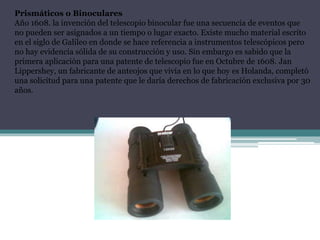 Prismáticos o Binoculares
Año 1608. la invención del telescopio binocular fue una secuencia de eventos que
no pueden ser asignados a un tiempo o lugar exacto. Existe mucho material escrito
en el siglo de Galileo en donde se hace referencia a instrumentos telescópicos pero
no hay evidencia sólida de su construcción y uso. Sin embargo es sabido que la
primera aplicación para una patente de telescopio fue en Octubre de 1608. Jan
Lippershey, un fabricante de anteojos que vivía en lo que hoy es Holanda, completó
una solicitud para una patente que le daría derechos de fabricación exclusiva por 30
años.
 