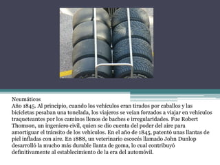Neumáticos
Año 1845. Al principio, cuando los vehículos eran tirados por caballos y las
bicicletas pesaban una tonelada, los viajeros se veían forzados a viajar en vehículos
traqueteantes por los caminos llenos de baches e irregularidades. Fue Robert
Thomson, un ingeniero civil, quien se dio cuenta del poder del aire para
amortiguar el tránsito de los vehículos. En el año de 1845, patentó unas llantas de
piel infladas con aire. En 1888, un veterinario escocés llamado John Dunlop
desarrolló la mucho más durable llanta de goma, lo cual contribuyó
definitivamente al establecimiento de la era del automóvil.
 