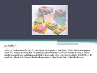 EL POST IT
Año 1974. Art Fry trabajaba en 3M y cantaba los domingos en el coro de una iglesia. Fry se desesperaba
cuando los papeles que señalaban sus partituras, se caían al suelo. Entonces recordó que en 3M habían
creado un pegante que tenía la particularidad de que pegaba poco. Experimentando con distintos tipos de
papeles creó los Post It. En 1980, los Post It ya se comercializaban con éxito en Estados Unidos.
 