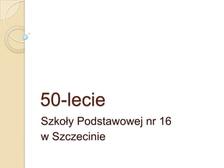 50-lecie
Szkoły Podstawowej nr 16
w Szczecinie
 