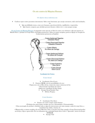 Os sete centros da Máquina HumanaOs sete centros da Máquina HumanaOs sete centros da Máquina HumanaOs sete centros da Máquina Humana
Os objetivos desta conferência são:
• Conhecer quais centros possuímos internamente. Saber como funcionam, que energia consomem, onde estão localizados,
etc.
• Que possibilidades temos, como seres humanos, para desenvolvê-los, equilibrá-los e regenerá-los.
• Que funções cumprem, que atividade possuem durante o diário viver e como poupar energia.
Os sete Centros da Máquina Humana: (é importante notar aqui que ao falar de centros, nos referimos a algo que pertence ao
Mundo Físico, e portanto ao Corpo Físico. Os Chakras pertencem a Alma ou à parte energética, porém as Igrejas ou Templos de
Conhecimento pertencem ao Espírito).
Localização dos CentrosLocalização dos CentrosLocalização dos CentrosLocalização dos Centros
Centro Sexual
Localização: Osso Cóccix
Função: CRIAR, com três possibilidades de sexo:
▪ Supra-sexo: cria os filhos da luz, criação dos corpos existencias do Ser.
▪ Sexo-normal: reprodução da espécie
▪ Infra-sexo: reprodução do Ego animal
Energia: Sexual Sentido: Tato
Defeito: Preguiça
Centro Instintivo
Localização: Osso Sacro
Função: este centro cumpre muitas funções:
▪ Produção das outras quatro energías, por isso é denominado o Tetrasustentador.
▪ Esta encarregado de produzir e distribuir todas as águas do microcosmos, por tanto maneja a saúde do corpo físico, a
reprodução das células, o karma, etc.
▪ Maneja todos os átomos metálicos do nosso Mercúrio. Nele se encontra nosso Ego, quando o Centro Emocional produz
um desejo, o Ego se apossa dele. Por isso afirmamos que a principal função deste centro é "Apreender", através do desejo:
DESEJAR.
Energia: Vital
 