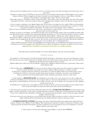 tomar um dos dois caminhos, não sei se ir para o norte ou o sul. Certo? porque não tenho um objetivo, não tenho rumo, não sei
para onde ir.
Ensinam os expertos que de 10.000 barcos que saem do porto com um objetivo determinado, 10.000 triunfam, ou seja, sempre
chegam ao destino. Porém, imaginemos um barco carregado com toda a tripulação, os víveres e tudo. Dizen ao Capitão:
"partimos?", "Sim partimos". E perguntam: "para onde?", "Não sei, Não sei ainda."
Então; Que acontece?. A tripulação começa: "Vamos para Paris", "Não, melhor saimos para Alemanha", outro dirá: "Não melhor
vamos para New York", e assim sucesivamente. Logo, toda a tripulação põe a disputar e nada se faz. Por que?, porque não tem
objetivo.
Isso nos acontece exatamente a nós. Quando alguém diz: "Vou esta noite a investigar isto, isto e aquilo". Falar com determinado
mestre, ir a determinada cidade, investigar, encontrar a fulano, buscar um mineral que está enterrado que o vou tirar, etc. O que
seja, porém, um objetivo determinado. Ai sempre teremos êxito, porque o êxito é o objetivo.
Então, nen bem me desdobro, partimos para onde vamos e não perdemos o tempo. O grave é estar um por ai, passarinhando. Não
saber para onde vai nem de onde vem.
Sermpre temos que ter um objetivo, ir al Tribunal, investigar como esta determinado negócio, fazer um translado de fundos, falar
com determinado mestre, investigar sobre determinado agregado psicológico, etc. Ter um rumo determinado, recorden-se sempre.
Por isso, quando se está fazendo a prática de relaxamento, falamos: Qual é o objetivo que vamos cumprir tão logo nos
desdobremos? Qual é o objetivo de ir buscar a determinado mestre? Tenho que saber qué é o que lhe perguntarei: vou perguntar
qualquer coisa ou simplesmente lhe dizei, como vai?, que tem feito? Como fazem no plano físico todos. Para que lhe atualizem a
história pessoal. Sempre que se tem um objetivo deve ser determinado, fixo.
Então, estudemos um pouco em que estamos falhando nestes quatro pontos, se está falhando Concentração; Se temos fé; Se
encontramos eus do Temor, pedimos para a Mãe Divina que os elimine. E finalmente colocamos um objetivo. Com isto não se
pode fraComo controlar as pocuções noturnas e as caidas sexuaisComo controlar as pocuções noturnas e as caidas sexuaisComo controlar as pocuções noturnas e as caidas sexuaisComo controlar as pocuções noturnas e as caidas sexuais
Para poder lograr a perfeita Castidade é necessário estudar algumas coisas que nos fazem perdê-la:
As poluções noturnas:
Uma polução é um derramamento ou perda de Energia Criadora Sexual que se dá durante as horas do sono. Enquanto o Corpo
Físico descansa na cama o Corpo Astral está em atividade. Através do cordão de prata trasmite vibrações que vem ao Corpo Físico,
originando um derramamento de energia sexual em si mesmo.
Quando alguém quer acabar com o Eu das poluções noturnas deve trabalhar as distintas facetas que se apresentam. Agora vamos
estudar algumas delas:
1 - Por um lado temos as IMPRESSOESIMPRESSOESIMPRESSOESIMPRESSOES, No transcurso do dia recebemos muitas impressões. Essas impressões chegam a nós por
meio dos sentidos. Portanto, temos impressões visuais, auditivas, olfativas, gustativas e sensitivas ou tatiles.
As impressões se podem transformar quando nos encontramos em estado de vigília, quando nos auto-observamos e temos
recordação de si. Porém, se descemos a guarda não ha quem transforme a impresão, e por tanto se dá a identificação.
Todas as impressões não transformadas podem chegar a produzir uma polução noturna ou caida sexual.
2 - Estão também as IDENTIFICAÇOESIDENTIFICAÇOESIDENTIFICAÇOESIDENTIFICAÇOES. Nos identificamos com muitas coisas, voces mesmos vão ver, por exemplo, que
poderiamos identificar-nos com um processo de ira, luxúria, cobiça, etc. A pessoa pode identificar-se com um saia que viu, com
umas pernas, se pode identificar com uns seios, com os olhos, com um rosto, com os cabelos, com o que quer que seja, a bebida, a
comida em excesso, etc.
As identificações nos podem levar a uma polução noturna ou caida sexual. Se a pessoa tem uma impressão, por exemplo visual, e
nestes momentos trabalha essa impresão visual e pede morte, não haverá identificação.
3 - Tem outro ponto que pode causar pérdas da Energia Criadora Sexual: o ATAQUE DE UMA BRUXAATAQUE DE UMA BRUXAATAQUE DE UMA BRUXAATAQUE DE UMA BRUXA. Uma bruxa pode tentar
roubar a energia sexual durante a noite, através da quarta dimensão, e produzir no plano físico um derramamento de energia sexual.
Nestes casos é importante que aprendamos a defender--nos ou proteger-nos para quando se deem este tipo de ataques, impedir
qualquer roubo de energia.
Com umas tesouras de aço, colocadas em cruz, mostarda negra em grão negro/vermelho em circulo ao redor das tesouras e uma
súplica ao Elemental da mostarda para que nos defenda, podemos capturar a bruxa que o tente.
4 - ATAQUES DURANTE O SONHOATAQUES DURANTE O SONHOATAQUES DURANTE O SONHOATAQUES DURANTE O SONHO: Estes ataques que fazem a Loja Negra implica que quando vamos dormir devemos
conjurar e fechar-se com o Belilím e Circulo Mágico. Dai a importância de aprender a conjurar e mantenernos fechados o maior
tempo possível do dia. Sobre tudo quando se vai fazer as práticas de sexo. Uma prática de sexo sem a Conjuração e o Circulo
Mágico equivale a uma caida sexual.
5 - Outro aspecto, é um dos mais importantes para trabalhar, é a questão das COMIDAS,
Evitar:
 