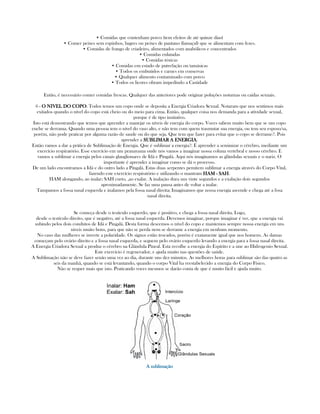 • Comidas que contenham porco (tem efeitos de até quinze dias)
• Comer peixes sem espinhos, bagres ou peixes de pantano (lamaçal) que se alimentam com fezes.
• Comidas de frango de criadeiro, alimentados com anabólicos e concentrados
• Comidas enlatadas
• Comidas tóxicas
• Comidas em estado de putrefação ou tamásicas
• Todos os embutidos e carnes em conservas
• Qualquer alimento contaminado com porco
• Todos os licores obram impedindo a Castidade
Então, é necessário comer comidas frescas. Qualquer das anteriores pode originar poluções noturnas ou caidas sexuais.
6 - O NIVEL DO COPOO NIVEL DO COPOO NIVEL DO COPOO NIVEL DO COPO: Todos temos um copo onde se deposita a Energia Criadora Sexual. Notaram que nos sentimos mais
exitados quando o nível do copo está cheio ou do meio para cima. Então, qualquer coisa nos demanda para a atividade sexual,
porque é de tipo instintivo.
Isto está demostrando que temos que aprender a manejar os níveis de energia do corpo. Voces sabem muito bem que se um copo
enche se derrama. Quando uma pessoa tem o nível do vaso alto, e não tem com quem trasmutar sua energia, ou tem seu esposo/sa,
porém, não pode praticar por alguma razão de saude ou do que seja. Que tem que fazer para evitar que o copo se derrame?. Pois
aprender a SUBLIMAR A ENERGIASUBLIMAR A ENERGIASUBLIMAR A ENERGIASUBLIMAR A ENERGIA.
Então vamos a dar a prática de Sublimação de Energia. Que é sublimar a energia?. É aprender a seminizar o cérebro, mediante um
exercício respiratório. Esse exercício em um pranayama onde nós vamos a imaginar nossa coluna vertebral e nosso cérebro. E
vamos a sublimar a energia pelos canais glanglionares de Idá e Pingalá. Aqui nós imaginamos as glândulas sexuais e o nariz. O
importante é aprender a imaginar como se dá o processo.
De um lado encontramos a Idá e do outro lado a Pingalá. Estas duas serpentes pemitem sublimar a energia através do Corpo Vital,
fazendo este exercício respiratório e utilizando o mantram HAMHAMHAMHAM ---- SAHSAHSAHSAH.
HAM alongando, ao inalar; SAH curto, ,ao exalar. A inalação dura uns vinte segundos e a exalação dois segundos
aproximadamente. Se faz uma pausa antes de voltar a inalar.
Tampamos a fossa nasal esquerda e inalamos pela fossa nasal direita; Imaginamos que nossa energia ascende e chega até a fosa
nasal direita.
Se começa desde o testiculo esquerdo, que é positivo, e chega a fossa nasal direita. Logo,
desde o testículo direito, que é negativo, até a fossa nasal esquerda. Devemos imaginar, porque imaginar é ver, que a energia vai
subindo pelos dois condutos de Idá e Pingalá. Desta forma descemos o nível do copo e mantemos sempre nossa energia em uns
niveis muito bons, para que não se perda nem se derrame a energia em nenhum momento.
No caso das mulheres se inverte a polaridade. Os signos estão trocados, porém é exatamente igual que nos homens. As damas
começam pelo ovário direito e a fossa nasal esquerda, e seguem pelo ovário esquerdo levando a energia para a fossa nasal direita.
A Energia Criadora Sexual a produz o cérebro na Glándula Pineal. Esta recolhe a energia do Espírito e a une ao Hidrogenio Sexual.
Este exercício é regenerador, e ajuda muito nas questões de saúde.
A Sublimação não se deve fazer senão uma vez ao dia, durante uns dez minutos. As melhores horas para sublimar são das quatro as
seis da manhã, quando se está levantando, quando o corpo Vital ha reestabelecido a energia do Corpo Físico.
Não se requer mais que isto. Praticando voces mesmos se darão conta de que é muito fácil e ajuda muito.
A sublimaçãoA sublimaçãoA sublimaçãoA sublimação
 