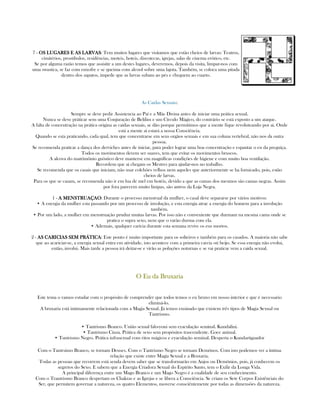 7 - OS LUGARES E AS LARVASOS LUGARES E AS LARVASOS LUGARES E AS LARVASOS LUGARES E AS LARVAS: Tem muitos lugares que visitamos que estão cheios de larvas: Teatros,
cimitérios, prostibulos, residências, moteis, hoteis, discotecas, igrejas, salas de cinema erótico, etc.
Se por alguma razão temos que assisitir a um destes lugares, deveremos, depois da visita, limpar-nos com
uma swastica, se faz com enxofre e se queima com alcool sobre uma lajota. Também, se coloca uma pitada
dentro dos sapatos, impede que as larvas subam ao pés e cheguem ao cuarto.
As Caidas Sexuais:
Sempre se deve pedir Assistencia ao Paí e a Mãe Divina antes de iniciar uma prática sexual.
Nunca se deve práticar sem uma Conjuração de Belilim e um Círculo Mágico, do contrário se está exposto a um ataque.
A falta de concentração na prática origina as caidas sexuais, se dão porque permitimos que a mente fique revoluteando por ai. Onde
está a mente ai estará a nossa Consciência.
Quando se esta praticando, cada qual, tem que concentrarse em seus orgãos sexuais e em sua coluna vertebral, não nos da outra
pessoa.
Se recomenda praticar a dança dos derviches antes de iniciar, para poder lograr uma boa concentração e espantar o eu da preguiça.
Todos os movimentos devem ser suaves, tem que evitar os movimentos bruscos.
A alcova do matrimônio gnóstico deve manterse em magníficas condições de higiene e com muito boa ventilação.
Recordem que ai chegam os Mestres para ajudar-nos no trabalho.
Se recomenda que os casais que iniciam, não usar colchões velhos nem aqueles que anteriormente se ha fornicado, pois, estão
cheios de larvas.
Para os que se casam, se recomenda não ir em lua de mel em hotéis, devido a que as camas dos mesmos são camas negras. Assim
por fora parecem muito limpas, são antros da Loja Negra.
1 - A MENSTRUAÇAOA MENSTRUAÇAOA MENSTRUAÇAOA MENSTRUAÇAO: Durante o processo menstrual da mulher, o casal deve separarse por vários motivos:
• A energia da mulher esta passando por um processo de involução, e esta energia atrae a energia do homem para a involução
também.
• Por um lado, a mulher em menstruação pruduz muitas larvas. Por isso não e conveniente que durmam na mesma cama onde se
pratica o supra sexo, nem que o varão durma com ela.
• Ademais, qualquer carícia durante esta semana revive os eus mortos.
2 - AS CARICIAS SEM PRÁTICAAS CARICIAS SEM PRÁTICAAS CARICIAS SEM PRÁTICAAS CARICIAS SEM PRÁTICA: Este ponto é muito importante para os solteiros e também para os casados. A maioria não sabe
que ao acariciar-se, a energia sexual entra em atividade, isto acontece com a primeira carcia oú beijo. Se essa energia não evolui,
então, involui. Mais tarde a pessoa irá deitar-se e virão as poluções noturnas e se vai praticar vem a caida sexual.
O Eu da BruxariaO Eu da BruxariaO Eu da BruxariaO Eu da Bruxaria
Este tema o vamos estudar com o propósito de comprender que todos temos o eu bruxo em nosso interior e que é necessario
eliminá-lo.
A bruxaria está intimamente relacionada com a Magia Sexual. Já temos ensinado que existem três tipos de Magia Sexual ou
Tantrismo.
• Tantrismo Branco. União sexual falo-yoni sem eyaculação seminal. Kundalini.
• Tantrismo Cinza. Prática de sexo sem propósitos trascendente. Goce animal.
• Tantrismo Negro. Prática infrasexual com ritos mágicos e eyaculação seminal. Desperta o Kundartiguador
Com o Tantrsimo Branco, se tornam Deuses. Com o Tantrismo Negro se tornam Demônos. Com isto podemos ver a íntima
relação que existe entre Magia Sexual e a Bruxaria.
Todas as pessoas que recorrem está senda devem saber que se transformarão em Anjos ou Demônios, pois, já conhecem os
segretos do Sexo. E sabem que a Energia Criadora Sexual do Espírito Santo, tem o Exilir da Longa Vida.
A principal diferença entre um Mago Branco e um Mago Negro é a cualidade de seu conhecimento.
Com o Trantrismo Branco despertam os Chakras e as Igrejas e se libera a Consciência. Se criam os Sete Corpos Existênciais do
Ser, que permitem governar a natureza, os quatro Elementos, moverse consciêntemente por todas as dimensões da natureza.
 