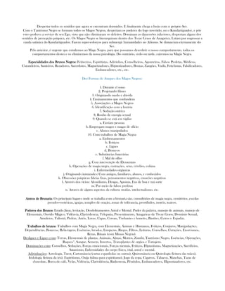Despertar todos os sentidos que agora se encontram dormidos. E finalmente chega a fusão com o próprio Ser.
Com o Tantrismo Negro se formam todos os Magos Negros, despertam os poderes do fogo invertido, ou o Kundartiguador, e põe
estes poderes a serviço de seu Ego, visto que não eliminaram os defeitos. Dominam as dimensões inferiores, despertam alguns dos
sentidos de percepção psíquica, etc. Os Magos Negro se hierarquizam dentro dos Treze Graos de Anagarica. Lutam por engrossar a
cauda satânica do Kundartiguador. Fazem super-esforços para submergir humanidades no Abismo. Se distanciam eternamente do
Ser.
Pelo anterior, é urgente que estudemos ao Mago Negro, para que possamos descobrir o nosso comportamento, todos os
comportamentos destes e os eliminemos da nossa psicológia. Do contrário, cedo ou tarde, cairemos na Magia Negra.
Especialidades dos Bruxos NegrosEspecialidades dos Bruxos NegrosEspecialidades dos Bruxos NegrosEspecialidades dos Bruxos Negros: Feiticeiros, Espiritistas, Adivinhos, Conselheiros, Agoureiros, Falsos Profetas, Médicos,
Curandeiros, Santeiros, Rezadores, Sacerdotes, Magnetizadores, Hipnotizadores, Bruxas, Zangões, Vudú, Fetichistas, Falsificadores,
Embaucadores, etc., etc.
Dez Formas de Ataques dos Magos Negros:
1. Durante el sono
2. Projetando filmes
3. Originando medo e dúvida
4. Ensinamentos que confundem
5. Associações a Magos Negros
6. Identificação com a luxúria
7. Sedução onírica
8. Roubo de energía sexual
9. Quando se está em vigilia:
a. Envíam pessoas
b. Empregam magos e magas de ofício
c. Alunos manipulados
10. Com trabalhos de Magia Negra:
a. Embruxamentos
b. Feitiços
c. Ligues
d. Bonecos
e. Substâncias funerárias
f. Mal de olho
g. Com intervenção de Elementais
h. Operações de magia negra, castrações, sexo, cérebro, coluna
i. Enfermedades orgânicas
j. Originando inimizades: Com amigos, familiares, alunos, e conhecidos
k. Obsessões psíquicas: Ideias fixas, pensamentos negativos, emocões negativas
l. Através dos vícios: Alcoolismo, Drogas, Apostas, Eus de boa e má sorte
m. Por meio de falsos profetas
n. Através de alguns aspectos da cultura: modas, intelectualismo, etc.
Antros de BruxariaAntros de BruxariaAntros de BruxariaAntros de Bruxaria: Os principais lugares onde se trabalha com a bruxaria são, consultórios de magia negra, cemitérios, escolas
pseudos-esotéricas, igrejas, templos de oração, zonas de tolêrancia, prostíbulos, motéis, teatros.
Poderes dos BruxosPoderes dos BruxosPoderes dos BruxosPoderes dos Bruxos: Estado Jinas, levitação, Desdobramentos Astral e Mental. Poder da palavra, manejo de animais, manejo de
Elementais, Ouvido Mágico, Vidência, Clarividencia, Telepatia, Presentimento, Anagaricas de Treze Graos, Domínio Sexual,
Amuletos, Talismã, Pedras, Anéis, Luvas, Capas, Coroas, Turbantes e bonetes, Bastões, Cetros e Espadas.
Trabalhos de bruxosTrabalhos de bruxosTrabalhos de bruxosTrabalhos de bruxos: Trabalhos com Magia Negra, com Elementais, Ánimas e Humanos, Feitiços, Conjuros, Manipulações,
Dependências, Bonecos, Beberagem, Essências, lavados, Limpezas, Riegos, Filtros, Leituras, Conselhos, Curações, Exorcismos,
Rezas, Rituais (com Missas Negras).
Desligues e Ligues com: Terras, Elementais de plantas, Animais, Almas, Mortos, Zumbí, Tantrismo Negro, Essências, Operações,
Raquea*, Sangue, Semem, Inxertos, Transplantes de orgâos e Tatuajem.
Dominações com: Conselhos, Seduções, Forças emocionais, Forças mentais, Feitiços, Hipnotismo, Magnetizações, Sacrifícios,
Satanismo, Enfermidades do corpo físico, vital, astral e mental.
Adivinhações: Astrología, Tarot, Cartomância (cartas espanholas ou outras), Quiromância ou Quirología (leitura das mãos),
Iridología (leitura da iris), Espiritismo, Ouija (tábua para espiritismo), Jogo da copa, Cigarros, Tabacos, Manchas, Tazas de
chocolate, Borra de café, Velas, Vidência, Clarividência, Radiestesia, Pêndulos, Embaucadores, Hipnotizadores, etc.
 