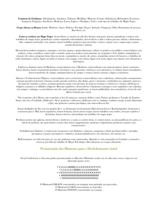 Comércio de OcultismoComércio de OcultismoComércio de OcultismoComércio de Ocultismo: Adivinhações, Amuletos, Talismãs, Medalhas, Minerais, Cristais, Substâncias, Beberagens, Essências,
Limpezas, Irrigações, Sacrifícios, Medicina, Livros, Ligues, e Desligues, Velas e todo tipo de trabalhos de Magia Negra.
O que oferece os BruxosO que oferece os BruxosO que oferece os BruxosO que oferece os Bruxos: Saúde, Dinheiro, Amor, Poderes, Prestígio, Prazer, Sedução, Vinganças, Odio, Dominação de pessoas,
Boa Sorte, etc.
Como se conhece um Mago NegroComo se conhece um Mago NegroComo se conhece um Mago NegroComo se conhece um Mago Negro: Aconcelham, se metem na vida dos demais, ameaçam, atacam, prejudicam a outros com
trabalhos de magia negra, prejudicam a outros impondo enfermidades, desenvolvem o ódio a outras pessoas, odeian e alimentam o
ódio, originam inimizades com ataques, fazem trabalhos psíquicos para perturbar a outros, matam com a magia negra, matam
usando elementais e ânimas.
Desenvolvem poderes psíquicos, manejam a terceira, quarta e quinta dimensão, exibem os poderes em público, comercializam com
poderes, usam os poderes contra todo o mundo, usam seus poderes para tiranizar, no respeitam o livre arbítrio, manipulam as
emoções de outros, projetam ideias fixas na mente, manipulam as mentes de outros, manipulam através de bonecos e trabalhos de
vudú, dominam a outros, ligam em todas as formas, com sangue, com sêmen, ligam com terras, ligam suas vítimas com substancias e
beberagens.
Explora as distintas ramas da Medicina, comercializam com a Medicina, comercializam com anticonceptivos, fazem castrações,
fazem abortos, fazem cruzamentos genéticos, desvistem a seus pacientes, seduzem a seus pacientes o as violam, fazem transplantes,
fazem transfusões de sangue, manejam bancos de sangue e semem, fazem curações e ligam a conciência.
Alteram o Conhecimento Objetivo, comercializam com o esoterismo, comercializam com a sabedoria, cobram pelos ensinamentos,
ensinam pseudo-esoterismo, formam escolas pseudo esotéricas, dão títulos, graos e iniciações, confundem aos aspirantes sinceros,
desviam do caminho a outros, ensinam tantrismo negro com derrame de sêmem, ensinam a reabsorver o sêmem, falsificam as
religiões, ensinam a os afiliados religiosos. Buscam seguidores, desenvolvem o fanatismo, entregam a seus seguidores com a Justiça,
tem amigos e inimigos, se parcializam com tal o qual, manejam apariências, se fazem publicidade, tem consultórios, vivem do mal
alheio (cobram por curar).
Não respeitam a Lei Divina, não respeitam as leis da natureza, cometem delitos contra Natura, profanam o Templo do Espírito
Santo, não tem a Castidade, adulteram o Sexo, praticam o infrasexo, adulteram com os cônjuges, roubam energia sexual, alimentam
o Ego, não praticam a morte psicológica, não auto-realiza ao Ser.
Estam desligados do Ser, trai seu próprio Ser e se distanciam eternenamente Dele,desenvolvem o Kundartiguador, despertam a
conciência para o Mal, fazem aquelarres, fazem feitiçaria, fazem missas negras, fazem trabalhos com embos, invocam espíritos e
demônios, fazem enterros, intermediam em trabalhos de magia negra.
Predicam porém não aplicam, desenvolvem o intelecto e a razão, se sentem bons, se sentem justos, se auto-qualificam de santos, se
fazem de profetas, são mete-medos, rezam velas, fazem magnetizações, praticam o hipnotismo, predicam contatos com
extraterrestres..
Trabalham por dinheiro, se interessam em pessoas com dinheiro e riquezas, competem e lutam por fama poder e prestígio,
perseguem o prazer, perseguem o subjetivo, ensinam planificações, são selectivos, são racistas, etc.
Reflexionamos em tudo isto para ver em que podemos estar equivocados. Quando se está avançando no Caminho o normal es
torcer-se por falta de trabalho de Morte Psicológica. Descubramos ao eu para eliminá-lo.
PronunciaçãoPronunciaçãoPronunciaçãoPronunciação dos Mantrams para o Desdobramento Astraldos Mantrams para o Desdobramento Astraldos Mantrams para o Desdobramento Astraldos Mantrams para o Desdobramento Astral
Nesta Conferência se fará uma prática pronunciando os diferentes Mantrams assim: em voz alta cinco vezes e logo em voz
silenciada quinze vezes.
• FAAAAARRRRAAAAOOOOONNNNN
• LAAAAAA RRRRAAAAASSSSSSSS
• OOOOOOOOOOOOOOOOOOOOO
• RRRRRRRRRRRRRRRRRRRRRRRR
• SSSSSSSSSSSSSSSSSSSSSSSSSSSSS
O Mantram FARAON concentrados em imaginar uma pirâmide na entrecenho.
O Mantram LA RAS concentrados no intercilio.
O Mantram OOOOO concentrados no coração.
 