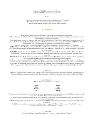O Mantram RRRRRR concentrados na laringe.
O Mantram SSSSSSS concentrados no intercilio.
Notas:
• Estar atento para mantralizar exalando, aproximadamente seis (6) segundos.
• A inalação suave, o mas normal possível, para não espantar o sono.
• Advertir aos alunos que durante a noite se utiliza um só mantram.
A DualidadeA DualidadeA DualidadeA Dualidade
Esta conferência tem como objetivo mostrar o próposito mesmo da existência no planeta.
Todas as chispas saem do Sagrado Sol Absoluto por algum dos Sete Raios da Criação. Esgotando o tempo da manifestação cósmica
deverá regressar novamente ao Absoluto.
Para a manifestação cósmica lhe asignam a cada uma 300.000 anos esotéricos. Essas 300.000 anos esotéricos equivalem aos 3.000
giros na Roda do Samsara. Porém para buscar o êxito na Roda do Samsara somente se necessita UMA SO EXISTENCIA. Não se
requer esgotar as 324.000 mil existências humanas, senão utilizar uma só existência.
De todas as maneiras, se tem alternativas; a primeira, O Exito, a segunda, O fracasso, e a terceira é a Renúncia.
EXITOEXITOEXITOEXITO: E lograr a Auto-Realização íntima do Ser, dar os dez Passos que se necesitam para poder lograr Auto-realizar a nosso Ser.
Para Auto-realizar ao Ser tem que liberar toda a Consciência, criar os Corpos Existências do Ser e ajudar pelo menos a uma pessoa
que se auto-realice.
FRACASSOFRACASSOFRACASSOFRACASSO: Quer dizer, esgotar as 324.000 existências com corpo físico humano. E não trabalhar na Obra. Regresar ao Absoluto
com os 3% de Consciência, onde lhe daram a felicidade perpétua e um trabalho para fazer a perpetuidade, fica como chispa
fracassada.
RENUNCIARENUNCIARENUNCIARENUNCIA: E sair da Roda do Samsara, mediante um procedimento com a Mãe Divina, para que limpem a chispa, a purifique e
a regresem ao Sagrado Sol Absoluto, nas mesmas condições como chispa fracassada.
Todos nos estamos aqui aprendendo a trabalhar. Se logramos a Consciência plena poderemos trabalhar em uma forma plena no
Universo, onde terá cargos para cada uma das chispas. Todas as chispas tem um posto de trabalho no Universo. La ninguém fique
desocupado. As chispas que logrem converterse em Homens Absolutos, essas chispas poderam moverse sempre livremente pelo
Universo, porque são os Deuses do Universo. Cada uma delas é um Deus que terá logrado a Auto-Realização Intima do Ser.
A UNIDADE:
A Chispa é vomitada do Sol Absoluto como unidade e deve regressar ai como unidade. Para poder trabalhar, imediatamente que
brota do Absoluto, tem que desdobrar-se ou dividirse em dois. É a Mônada em si mesma. Essa Mônada é A DUALIDADE.
A DUALIDADE:
O Santo Afirmar se desdobra no Santo Negar.
AtmanAtmanAtmanAtman
SimSimSimSim
PositivoPositivoPositivoPositivo
SerSerSerSer
BudhiBudhiBudhiBudhi
NãoNãoNãoNão
NegativoNegativoNegativoNegativo
NãoNãoNãoNão----SerSerSerSer
O branco se desdobra no negro, o alto no baixo, o gordo no magro, alegría em tristeza, triunfo e derrota. Tudo, absolutamente tudo
fica com a Dualidade. Um existe em função do outro.
O Santo Afirmar se desdobra no Santo Negar para poder criar. Um necessita do outro, masculino precisa de feminino; o falo
precissa do yoni, etc., etc.
O SIM é a parte positiva, a parte afirmativa, a parte masculina. O SIM o vemos até com um simples movimento vertical da cabeça.
É aceitação.
O NAO o vemos também, em um movimento horizontal, e é negação. O SIM e o NãO formam a Cruz. O SIM é a parte
masculina, o ativo; o NãO e a parte feminina, e o passivo.
A TRINDADE:
Ao estar desdobradas as duas forças aparecem a terceira, é o Santo Conciliar, Vejamos:
 