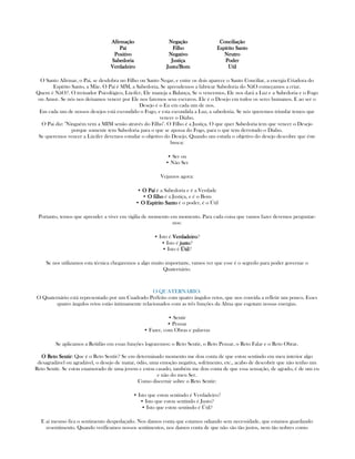 AfirmaçãoAfirmaçãoAfirmaçãoAfirmação
PaíPaíPaíPaí
PositivoPositivoPositivoPositivo
SabedoriaSabedoriaSabedoriaSabedoria
VerdadeiroVerdadeiroVerdadeiroVerdadeiro
NegaçãoNegaçãoNegaçãoNegação
FilhoFilhoFilhoFilho
NegativoNegativoNegativoNegativo
JustiçaJustiçaJustiçaJustiça
Justo/BomJusto/BomJusto/BomJusto/Bom
ConciliaçãoConciliaçãoConciliaçãoConciliação
Espírito SantoEspírito SantoEspírito SantoEspírito Santo
NeutroNeutroNeutroNeutro
PoderPoderPoderPoder
UtilUtilUtilUtil
O Santo Afirmar, o Pai, se desdobra no Filho ou Santo Negar, e entre os dois aparece o Santo Conciliar, a energia Criadora do
Espírito Santo, a Mãe. O Paí é SIM, a Sabedoria, Se aprendemos a fabricar Sabedoria do NãO começamos a criar.
Quem é NãO?. O treinador Psicológico, Lúcifer, Ele maneja a Balança, Se o vencemos, Ele nos dará a Luz e a Sabedoria e o Fogo
ou Amor. Se nós nos deixamos vencer por Ele nos faremos seus escravos. Ele é o Desejo em todos os seres humanos. E ao ser o
Desejo é o Eu em cada um de nos.
Em cada um de nossos desejos está escondido o Fogo, e esta escondida a Luz, a sabedoria. Se nós queremos triunfar temos que
vencer o Diabo.
O Pai diz: "Ninguém vem a MIM senão através do Filho". O Filho é a Justiça. O que quer Sabedoria tem que vencer o Desejo
porque somente tem Sabedoria para o que se apossa do Fogo, para o que tem derrotado o Diabo.
Se queremos vencer a Lúcifer devemos estudar o objetivo do Desejo. Quando um estuda o objetivo do desejo descobre que éste
busca:
• Ser ou
• Não Ser
Vejamos agora:
• O PaíO PaíO PaíO Paí é a Sabedoria e é a Verdade
• O filhoO filhoO filhoO filho é a Justiça, e é o Bom
• O Espírito SantoO Espírito SantoO Espírito SantoO Espírito Santo é o poder, é o Útil
Portanto, temos que aprender a viver em vígilia de momento em momento. Para cada coisa que vamos fazer devemos perguntar-
nos:
• Isto é VerdadeiroVerdadeiroVerdadeiroVerdadeiro?
• Isto é justojustojustojusto?
• Isto é ÚtilÚtilÚtilÚtil?
Se nos utilizamos esta técnica chegaremos a algo muito importante, vamos ver que esse é o segredo para poder governar o
Quaternário.
O QUATERNARIO:
O Quaternário está representado por um Cuadrado Perfeito com quatro ângulos retos, que nos convida a refletir um pouco. Esses
quatro ângulos retos estão íntimamente relacionados com as três funções da Alma que esgotam nossas energias.
• Sentir
• Pensar
• Fazer, com Obras e palavras
Se aplicamos a Retidão em essas funções lograremos: o Reto Sentir, o Reto Pensar, o Reto Falar e o Reto Obrar.
O Reto SentirO Reto SentirO Reto SentirO Reto Sentir: Que é o Reto Sentir? Se em determinado momento me dou conta de que estou sentindo em meu interior algo
desagradável ou agradável, o desejo de matar, ódio, uma emoção negativa, sofrimento, etc., acabo de descobrir que não tenho um
Reto Sentir. Se estou enamorado de uma jovem e estou casado, também me dou conta de que essa sensação, de agrado, é de um eu
e não do meu Ser.
Como discernir sobre o Reto Sentir:
• Isto que estou sentindo é Verdadeiro?
• Isto que estou sentindo é Justo?
• Isto que estou sentindo é Útil?
E ai mesmo fica o sentimento despedaçado. Nos damos conta que estamos odiando sem necessidade, que estamos guardando
resentimento. Quando verificamos nossos sentimentos, nos damos conta de que não são tão justos, nem tão nobres como
 