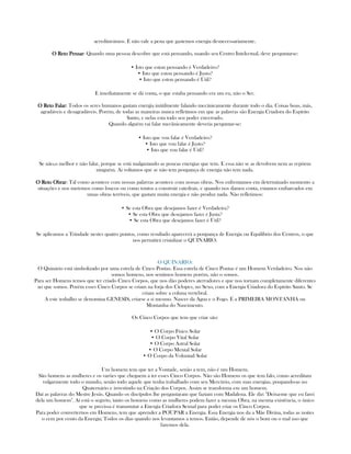 acreditavámos. E não vale a pena que gastemos energia desnecessariamente.
O Reto PensarO Reto PensarO Reto PensarO Reto Pensar: Quando uma pessoa descobre que está pensando, usando seu Centro Intelectual, deve perguntarse:
• Isto que estou pensando é Verdadeiro?
• Isto que estou pensando é Justo?
• Isto que estou pensando é Útil?
E imediatamente se dá conta, o que estaba pensando era um eu, não o Ser.
O Reto FalarO Reto FalarO Reto FalarO Reto Falar: Todos os seres humanos gastam energia inútilmente falando mecânicamente durante todo o dia. Coisas boas, más,
agradáveis e desagradáveis. Porém, de todas as maneiras nunca refletimos em que as palavras são Energia Criadora do Espírito
Santo, e nelas esta todo seu poder encerrado.
Quando alguém vai falar mecânicamente deveria perguntar-se:
• Isto que vou falar é Verdadeiro?
• Isto que vou falar é Justo?
• Isto que vou falar é Útil?
Se não,o melhor e não falar, porque se está malgastando as poucas energias que tem. E essa não se as devolvem nem as repõem
ninguém. Ai voltamos que se não tem poupança de energia não tem nada.
O Reto ObrarO Reto ObrarO Reto ObrarO Reto Obrar: Tal como acontece com nossas palavras acontece com nossas obras. Nos enfrentamos em determinado momento a
situações e nos metemos como loucos ou como tontos a construir catedrais, e quando nos damos conta, estamos embarcados em
umas obras terríveis, que gastam muita energia e não produz nada. Não refletimos:
• Se esta Obra que desejamos fazer é Verdadeira?
• Se esta Obra que desejamos fazer é Justa?
• Se esta Obra que desejamos fazer é Útil?
Se aplicamos a Trindade nestes quatro pontos, como resultado aparecerá a poupança de Energia ou Equilíbrio dos Centros, o que
nos permitirá cristalizar o QUINARIO.
O QUINARIO:
O Quinário está simbolizado por uma estrela de Cinco Pontas. Essa estrela de Cinco Pontas é um Homem Verdadeiro. Nos não
somos homens, nos sentimos homens porém, não o somos.
Para ser Homens temos que ter criado Cinco Corpos, que nos dão poderes aterradores e que nos tornam completamente diferentes
ao que somos. Porém esses Cinco Corpos se criam na forja dos Cíclopes, no Sexo, com a Energia Criadora do Espírito Santo. Se
criam sobre a coluna vertebral.
A este trabalho se denomina GENESIS, criarse a si mesmo. Nascer da Agua e o Fogo. É a PRIMEIRA MONTANHA ou
Montanha do Nascimento.
Os Cinco Corpos que tem que criar são:
• O Corpo Físico Solar
• O Corpo Vital Solar
• O Corpo Astral Solar
• O Corpo Mental Solar
• O Corpo da Voluntad Solar
Um homem tem que ter a Vontade, senão a tem, não é um Homem.
São homens as mulheres e os varões que cheguem a ter esses Cinco Corpos. Não são Homens os que tem falo, como acreditam
vulgarmente todo o mundo, senão todo aquele que tenha trabalhado com seu Mercúrio, com suas energias, poupando-as no
Quaternário e investindo na Criação dos Corpos. Assim se transforma em um homem.
Daí as palavras do Mestre Jesús. Quando os discípulos lhe perguntaram que faziam com Madalena. Ele diz: "Deixa-me que eu farei
dela um homem". Aí está o segreto, tanto os homens como as mulheres podem fazer a mesma Obra, na mesma existência, o único
que se precissa é transmutar a Energia Criadora Sexual para poder criar os Cinco Corpos.
Para poder converternos em Homens, tem que aprender a POUPAR a Energia. Essa Energia nos da a Mãe Divina, todas as noites
o cem por cento da Energia; Todos os dias quando nos levantamos a temos. Então, depende de nós o bom ou o mal uso que
fazemos dela.
 