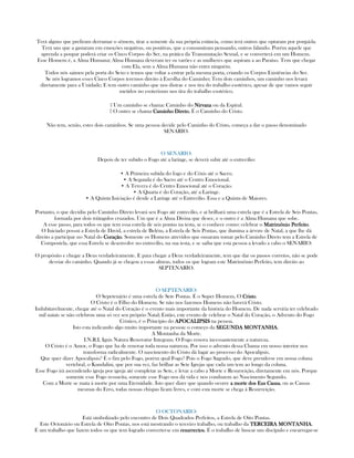 Terá alguns que prefiram derramar o sêmem, tirar a semente da sua própria estância, como terá outros que optaram por poupá-la.
Terá uns que a gastaram em emoções negativas, ou positivas, que a consumiram pensando, outros falando. Porém aquele que
aprenda a poupar poderá criar os Cinco Corpos do Ser, na prática da Transmutação Sexual, e se converterá em um Homem.
Esse Homem é, a Alma Humana; Alma Humana deveram ter os varões e as mulheres que aspiram a ao Paraíso. Tem que chegar
com Ela, sem a Alma Humana não entra ninguém.
Todos nós saimos pela porta do Sexo e temos que voltar a entrar pela mesma porta, criando os Corpos Existências do Ser.
Se nós logramos esses Cinco Corpos teremos direito à Escolha do Caminho; Tem dois caminhos, um caminho nos levará
diretamente para a Unidade; E tem outro caminho que nos distrae e nos tira do trabalho esotérico, apesar de que vamos seguir
metidos no esoterismo nos tira do trabalho esotérico.
▪ Um caminho se chama: Caminho do NirvanaNirvanaNirvanaNirvana ou da Espiral.
▪ O outro se chama Caminho DiretoCaminho DiretoCaminho DiretoCaminho Direto, É o Caminho do Cristo.
Não tem, senão, estes dois caminhos. Se uma pessoa decide pelo Caminho do Cristo, começa a dar o passo denominado
SENARIO.
O SENARIO:
Depois de ter subido o Fogo até a laringe, se deverá subir até o entrecilio:
• A Primeira subida do fogo e do Cóxis até o Sacro.
• A Segunda é do Sacro até o Centro Emocional.
• A Tercera é do Centro Emocional até o Coração.
• A Quarta é do Coração, até a Laringe.
• A Quinta Iniciação é desde a Laringe até o Entrecilio. Essa e a Quinta de Maiores.
Portanto, o que decidiu pelo Caminho Direto levará seu Fogo até entrecilio, e aí brilhará uma estrela que é a Estrela de Seis Pontas,
formada por dois triângulos cruzados. Um que é a Alma Divina que desce, e o outro é a Alma Humana que sobe.
A esse passo, para todos os que tem essa estrela de seis pontas na testa, se o conhece como: celebrar o Matrimônio PerfeitoMatrimônio PerfeitoMatrimônio PerfeitoMatrimônio Perfeito.
O Iniciado possui a Estrela de David, a estrela de Belém, a Estrela de Seis Pontas, que ilumina a árvore de Natal, a que lhe dá
direito a participar no Natal do CoraçãoCoraçãoCoraçãoCoração. Somente os Homens atrevidos que ousaram tomar pelo Caminho Direto tem a Estrela de
Compostela, que essa Estrela se desenvolve no entrecilio, na sua testa, e se saiba que esta pessoa a levado a cabo o SENARIO:
O propósito e chegar a Deus verdadeiramente. E para chegar a Deus verdadeiramente, tem que dar os passos corretos, não se pode
desviar do caminho. Quando já se chegou a essas alturas, todos os que logram este Matrimônio Perfeito, tem direito ao
SEPTENARIO.
O SEPTENARIO:
O Sepetenário é uma estrela de Sete Pontas. É o Super Homem, O CristoCristoCristoCristo.
O Cristo é o Filho do Homem. Se não nos fazemos Homens não haverá Cristo.
Indubitavelmente, chegar até o Natal do Coração é o evento mais importante da história do Homem. De nada serviria ter celebrado
mil natais se não celebrou uma só vez seu próprio Natal; Então, este evento de celebrar o Natal do Coração, o Advento do Fogo
Cristico, é o Principio do APOCALIPSISAPOCALIPSISAPOCALIPSISAPOCALIPSIS na pessoa.
Isto esta indicando algo muito importante na pessoa: o começo da SEGUNDA MONTANHASEGUNDA MONTANHASEGUNDA MONTANHASEGUNDA MONTANHA.
A Montanha da Morte.
I.N.R.I, Ignis Natura Renovatur Integram. O Fogo renova incessantemente a natureza.
O Cristo é o Amor, o Fogo que ha de renovar toda nossa natureza. Por isso o advento dessa Chama em nosso interior nos
transforma radicalmente. O nascimento do Cristo dá lugar ao processo do Apocalipsis.
Que quer dizer Apocalipsis? É o fim pelo Fogo, porém qual Fogo? Pois o Fogo Sagrado, que deve prenderse em nossa coluna
vertebral, o Kundalini, que por sua vez, faz brilhar as Sete Igrejas que cada um tem ao longo da coluna.
Esse Fogo irá ascendendo igreja por igreja até completar as Sete, e levar a cabo a Morte e Resurreição, diretamente em nós. Porque
somente esse Fogo ressucita, somente esse Fogo nos dá vida e nos conduzem ao Nascimento Segundo.
Com a Morte se mata á morte por uma Eternidade. Isto quer dizer que quando ocorre a morte dos Eus Causaa morte dos Eus Causaa morte dos Eus Causaa morte dos Eus Causa, ou as Causas
mesmas do Erro, todas nossas chispas ficam livres, e com esta morte se chega á Resurreição.
O OCTONARIO:
Está simbolizado pelo encontro de Dois Quadrados Perfeitos, a Estrela de Oito Pontas.
Este Octonário ou Estrela de Oito Pontas, nos está mostrando o terceiro trabalho, ou trabalho da TERCEIRA MONTANHATERCEIRA MONTANHATERCEIRA MONTANHATERCEIRA MONTANHA.
É um trabalho que fazem todos os que tem logrado converterse em resurrectosresurrectosresurrectosresurrectos. É o trabalho de buscar um discípulo e encarregar-se
 