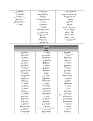 Eu doña Inés
Eu do beijos negros
Eu drogadicto
Eu engraviso
Eu enfermo sexual
Eu engreído
Eu entrepierno
Eu envidia do sexo
Eu erótico
Eu infrasexual
Eu insatisfecho
Eu Juan Tenorio
Eu lascivo
Eu lesbiana
Eu chamadas obscenas
Eu lubrico
Eu machista
Eu mãe solteira
Eu mamãe
Eu mamador/a
Eu obligo na pratica
Eu obsceno
Eu obsequio coisas
Eu obsesões sexuales
Eu odeio
Eu olores
Eu onanismo
Eu oportunista
Eu pago pelo sexo
Eu usso as posicisões
Eu vaidoso
Eu vejo reinados de beleça
Eu violento no sexo
Eu violo
Eu virgem
Eu virilidade*
Eu visito
Eu viudo
Eu vou a bares
Eu vou a Butiq do sexo
Eu vou a discoteca
Eu vou a griles
Eu vou a hoteis
Eu vou a moteis
Eu vou a residencias
Eu vou a shows
Eu vou al ginecólogo
Eu vulgar
OrgulhoOrgulhoOrgulhoOrgulho
medomedomedomedo
PensarPensarPensarPensar
Eu adulador
Eu alardear, presumir
Eu alarmado
Eu altaneiro
Eu altivo
Eu angustiado
Eu abusivo
Eu antipatico
Eu aparente
Eu apaixonado
Eu apressar
Eu acima, de tudo
Eu arrogante
Eu aumento
Eu envergonhado
Eu basto
Eu bricalhão
Eu bruto
Eu zombador
Eu ciúmes
Eu tagarela
Eu fofoqueiro
Eu piadista
Eu cínico
Eu confessor
Eu convencido
Eu contista
Eu delirante
Eu desatento
Eu descarado
Eu descortês
Eu descartável
Eu desonesto
Eu desordenado
Eu desperdiçar
Eu desprezo
Eu desprestigiado
Eu desprestigio
Eu escondo
Eu espiritual
Eu esplêndido
Eu exagerado
Eu exaltado
Eu exibicionista
Eu famoso
Eu fanático
Eu fanfarrão
Eu fantasioso
Eu farsante
Eu fastuoso
Eu fátuo
Eu fnjo
Eu frívolo
Eu engraçado
Eu groseiro
Eu Intelectual
Eu hipócrita
Eu humilde
Eu humilhante
Eu humilho
Eu identificado
Eu idolatra
Eu impertinente
Eu imprudente
Eu incorreto
Eu inculto
Eu indecente
Eu indeciso
Eu indigno
Eu personalizar
Eu pessimista
Eu petulante
Eu “o bom que sou”, fanfarrão
Eu preocupado
Eu presumido
Eu pretensioso
Eu espiritual
Eu tertulia- bate papo
Eu tímido
Eu traiçoeiro
Eu triunfalista
Eu ufano
Eu vaidoso
Eu vehemente
Eu vergonha
Eu indiscreto
Eu infame
Eu imaduro
Eu imodesto
Eu inqueto
Eu preocupado
Eu irreverente
Eu jactancioso
Eu justifico
Eu leitor
Eu licencioso
Eu locutor
Eu luzidor
Eu luzir
Eu luxoso
Eu magnifico
Eu malcriado
Eu macular, manchar a honra
Eu manipulador
Eu materialista
Eu me desculpo
Eu menosprezar
Eu mentiroso
Eu metemedo
Eu mereço
Eu meticuloso
Eu metido
Eu misticão
Eu mitómano
 