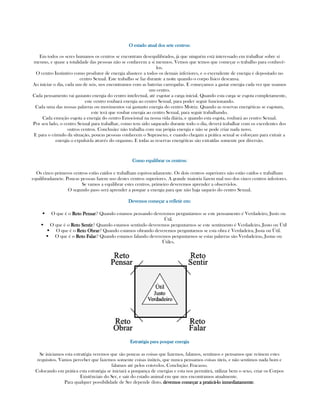 O estado atual dos sete centros:O estado atual dos sete centros:O estado atual dos sete centros:O estado atual dos sete centros:
Em todos os seres humanos os centros se encontram desequilibrados, já que ninguém está interessado em trabalhar sobre sí
mesmo, e quase a totalidade das pessoas não se conhecem a sí mesmos. Vemos que temos que começar o trabalho para conhecê-
los.
O centro Instintivo como produtor de energia abastece a todos os demais inferiores, e o excendente de energia é depositado no
centro Sexual. Este trabalho se faz durante a noite quando o corpo físico descansa.
Ao iniciar o dia, cada um de nós, nos encontramos com as baterias carregadas. E começamos a gastar energia cada vez que usamos
um centro.
Cada pensamento vai gastanto energia do centro intelectual, até esgotar a carga inicial. Quando esta carga se esgota completamente,
este centro roubará energia ao centro Sexual, para poder seguir funcionando.
Cada uma das nossas palavras ou movimentos vai gastanto energia do centro Motriz. Quando as reservas energéticas se esgotam,
este terá que roubar energia ao centro Sexual, para seguir trabalhando.
Cada emoção esgota a energia do centro Emocional na nossa vida diária, e quando esta esgota, roubará ao centro Sexual.
Por seu lado, o centro Sexual para trabalhar, como tem sido saqueado durante todo o dia, deverá trabalhar com os excedentes dos
outros centros. Conclusão: não trabalha com sua própia energia e não se pode criar nada novo.
E para o cúmulo da situação, poucas pessoas conhecem o Suprasexo, e cuando chegam a prática sexual se esforçam para extrair a
energia o expulsá-la através do orgasmo. E todas as reservas energéticas são extraídas somente por diversão.
Como equilibrar os centros:Como equilibrar os centros:Como equilibrar os centros:Como equilibrar os centros:
Os cinco primeros centros estão caídos e trabalham equivocadamente. Os dois centros superiores não estão caídos e trabalham
equilibradamete. Poucas pessoas fazem uso destes centros superiores. A grande maioria fazem mal uso dos cinco centros inferiores.
Se vamos a equilibrar estes centros, primeiro deveremos aprender a observá-los.
O segundo paso será aprender a poupar a energia para que não haja saqueio do centro Sexual.
Devemos começar a refletir em:Devemos começar a refletir em:Devemos começar a refletir em:Devemos começar a refletir em:
O que é o Reto PensarReto PensarReto PensarReto Pensar? Quando estamos pensando deveremos perguntarnos se este pensamento é Verdadeiro, Justo ou
Útil.
O que é o Reto SentirReto SentirReto SentirReto Sentir? Quando estamos sentindo deveremos perguntarnos se este sentimento é Verdadeiro, Justo ou Útil
O que é o Reto ObrarReto ObrarReto ObrarReto Obrar? Quando estamos obrando deveremos perguntarnos se esta obra é Verdadeira, Justa ou Útil.
O que é o RetoRetoRetoReto FalarFalarFalarFalar? Quando estamos falando deveremos perguntarnos se estas palavras são Verdadeiras, Justas ou
Útiles.
Estratégia para poupar energiaEstratégia para poupar energiaEstratégia para poupar energiaEstratégia para poupar energia
Se iniciamos esta estratégia veremos que são poucas as coisas que fazemos, falamos, sentimos e pensamos que reúnem estes
requisitos. Vamos perceber que fazemos somente coisas inúteis, que nunca pensamos coisas úteis, e não sentimos nada bom e
falamos até pelos cotovelos. Conclução: Fracasso.
Colocando em prática esta estratégia se iniciará a poupança de energias e esta nos permitirá, utilizar bem o sexo, criar os Corpos
Existênciais do Ser, e sair do estado animal em que nos encontramos atualmente.
Para qualquer possibilidade de Ser depende disto, devemos começar a praticádevemos começar a praticádevemos começar a praticádevemos começar a praticá----lo inmediatamentelo inmediatamentelo inmediatamentelo inmediatamente.
 