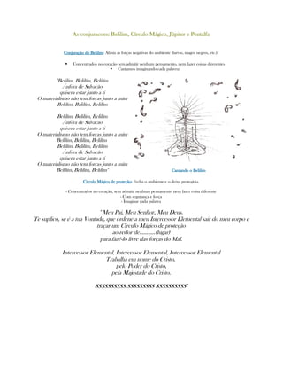As conjuracoes: Belilim, Círculo Mágico, Júpiter e PentalfaAs conjuracoes: Belilim, Círculo Mágico, Júpiter e PentalfaAs conjuracoes: Belilim, Círculo Mágico, Júpiter e PentalfaAs conjuracoes: Belilim, Círculo Mágico, Júpiter e Pentalfa
Conjuração do BelilimConjuração do BelilimConjuração do BelilimConjuração do Belilim:::: Afasta as forças negativas do ambiente (larvas, magos negros, etc.).
Concentrados no coração sem admitir nenhum pensamento, nem fazer coisas direrentes
Cantamos imaginando cada palavra:
"Belilím, Belilím, Belilím
Ánfora de Salvação
quisera estar junto a ti
O materialismo não tem forças junto a mím
Belilím, Belilím, Belilím
Belilím, Belilím, Belilím
Ánfora de Salvação
quisera estar junto a ti
O materialismo não tem forças junto a mím
Belilím, Belilím, Belilím
Belilím, Belilím, Belilím
Ánfora de Salvação
quisera estar junto a ti
O materialismo não tem forças junto a mím
Belilím, Belilím, Belilím" Cantando o BelilimCantando o BelilimCantando o BelilimCantando o Belilim
Circulo Mágico de proteçãoCirculo Mágico de proteçãoCirculo Mágico de proteçãoCirculo Mágico de proteção:::: Fecha o ambiente e o deixa protegido.
- Concentrados no coração, sem admitir nenhum pensamento nem fazer coisa diferente
- Com segurança e força
- Imaginar cada palavra
" Meu Pai, Meu Senhor, Meu Deus.
Te suplico, se é a tua Vontade, que ordene a meu Intercessor Elemental sair do meu corpo e
traçar um Circulo Mágico de proteção
ao redor de...........(lugar)
para fazê-lo livre das forças do Mal.
Intercessor Elemental, Intercessor Elemental, Intercessor Elemental
Trabalha em nome do Cristo,
pelo Poder do Cristo,
pela Majestade do Cristo.
SSSSSSSSSS SSSSSSSSS SSSSSSSSSS"
 