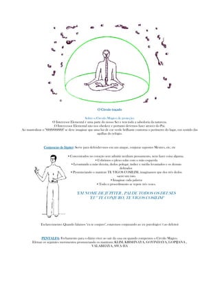 O CírcO CírcO CírcO Círculo traçadoulo traçadoulo traçadoulo traçado
Sobre o Círculo Mágico de proteção:
O Intercesor Elemental é uma parte do nosso Ser e tem toda a sabedoria da natureza.
O Intercessor Elemental não nos obedece e portanto devemos fazer atravéz do Pai.
Ao mantralizar o "SSSSSSSSSS" se deve imaginar que uma luz de cor verde brilhante contorna o perímetro do lugar, em sentido das
agulhas do relógio.
Conjuracao de JúpiterConjuracao de JúpiterConjuracao de JúpiterConjuracao de Júpiter:::: Serve para defender-mos em um ataque, conjurar supostos Mestres, etc, etc
▪ Concentrados no coração sem admitir nenhum pensamento, nem fazer coisa alguma.
▪ Cobrimos o plexo solar com a mão esquerda
▪ Levantando a mão dereita, dedos polegar, índice e médio levantados e os demais
dobrados
▪ Pronunciando o mantran TE VIGOS COSILIM, imaginamos que dos três dedos
saem um raio.
▪ Imaginar cada palavra
▪ Todo o procedimento se repete três vezes.
"EM NOME DE JÚPITER , PAI DE TODOS OS DEUSES
"EU" TE CONJURO, TE VIGOS COSILIM"
Esclarecimento: Quando falamos "eu te conjuro", estaremos conjurando ao 'eu psicológico' ( ao defeito)
PENTALFAPENTALFAPENTALFAPENTALFA:::: Fechamento para o diário viver ao sair da casa ou quando rompemos o Círculo Mágico.
Efetuar os seguintes movimentos pronunciando os mantram: KLIM, KRISHNAYA, GOVINDAYA, GOPIJANA ,
VALABHAYA, SWA HA
 