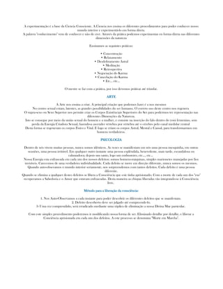 A experimentação é a base da Ciencia Consciente. A Ciencia nos ensina os diferentes procedimentos para poder conhecer nosso
mundo interior e experimentá-lo em forma direta.
A palavra "conhecimento" vem de conhecer e não de crer. Através da prática podemos experimentar en forma direta nas diferentes
dimensões da natureza
Ensinamos as seguintes práticas:
• Concentração
• Relaxamento
• Desdobramento Astral
• Meditação
• Retrospectiva
• Negociação do Karma
• Cancelação do Karma
• Etc... etc...
O mestre se faz com a prática, por isso devemos práticar até triunfar.
ARTEARTEARTEARTE
A Arte nos ensina a criar. A principal criação que podemos fazer é a nos mesmos
No centro sexual estam, latentes, as grandes possibilidades do ser humano. O correto uso deste centro nos regenera
O supra-sexo ou Sexo Superior nos permite criar os Corpos Existênciais Superiores do Ser para podermos ter representação nas
diferentes Dimenções da Natureza.
Isto se consegue por meio da união sexual do homem e a mulher, e consiste na inserção do falo dentro do yoni femenino, sem
perda da Energia Criadora Sexual, fazendo-a ascender vértebra por vértebra até o cérebro pelo canal medular central
Desta forma se regeneram os corpos Fisíco e Vital. E logo se criam os corpos Astral, Mental e Causal, para transformarmos em
homens verdadeiros.
PSICOLOGIAPSICOLOGIAPSICOLOGIAPSICOLOGIA
Dentro de nós vivem muitas pessoas, nunca somos idênticos. As vezes se maniifestam em nós uma pessoa mesquinha, em outras
ocasiões, uma pessoa irritável. Em qualquer outro instante uma pessoa esplêndida, benevolente, mais tarde, escandalosa ou
caluniadora; depois um santo, logo um embusteiro, etc..., etc...
Nossa Energia esta enfrascada em cada um dos nossos defeitos; somos homens-máquinas, simples marionetes manejadas por fios
invisíveis. Carecemos de uma verdadeira individualidade. Cada defeito se move em direção diferente, nunca somos os mesmos.
Quando auto-obsevamos o mundo interior seriamente, nos sorpreendemos com tantos defeitos. Cada defeito é uma pessoa
diferente.
Quando se elimina a qualquer destes defeitos se libera a Consciência que este tinha aprisionado. Com a morte de cada um dos "eus"
recuperamos a Sabedoria e o Amor que estavam enfrascadas. Desta maneira as chispas liberadas vão integrando-se à Consciência
livre.
Método para a liberação da consciência:Método para a liberação da consciência:Método para a liberação da consciência:Método para a liberação da consciência:
1. Nos Auto-Observamos a cada instante para poder descobrir os diferentes defeitos que se manifestam.
2. Defeito descoberto deve ser julgado até compreende-lo.
3- Uma vez comprendido, será erradicado mediante uma súplica de eliminação a nossa Divina Mae particular.
Com este simples procedimento poderemos ir modificando nossa forma de ser. Eliminado detalhe por detalhe, e liberar a
Conciência aprisionada em cada um dos defeitos. A este processo se denomina "Morte em Marcha".
 