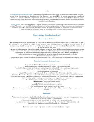 criá-lo.
6 - Corpo Budhico ou da Consciência: Temos um corpo Budhico ou da Consciência, se encontra em condição solar, quer dizer
que este corpo não caiu cuando se deu a fornicação; Este vibra com a nota musical LA, é de natureza magnética, está formado por
prótons e é a razão de Ser do Ser. Está governado por 6 leis; Se encontra na sexta dimensão, mundo Budhico; É a nossa Alma
Divina, maneja o Akasha. Tem como assento material o centro Emocional Superior, na glándula pituitária. Se encontra levantado
em todos os seres humanos.
7 - Corpo Átmico: Temos um corpo Átmico, é o nosso Íntimo; Se encontra em condição solar, quer dizer que este corpo também
não caiu. Vibra com a nota musical SI, é natureza lumínica ou fotônica, está governado por 3 leis; Se encontra na sétima dimensão
ou mundo Átmico. É o mais baixo que pode chegar o nosso Ser que vem do mundo da Anti-matéria. localizado no centro
Intelectual Superior, na glândula pineal. Se encontra levantado em todos os seres humanos.
Como se fabrica os Corpos Existências do Ser?Como se fabrica os Corpos Existências do Ser?Como se fabrica os Corpos Existências do Ser?Como se fabrica os Corpos Existências do Ser?
Requisitos para o Trabalho:
• É necessario conseguir um cônjuge estável do sexo oposto; Debe estar interesado em colaborar com o trabalho que se vai fazer,
por que não pode estar mudando de cônjuge. No caso de ter que trocar de cônjuge, teriamos que esperar um tempo mínimo de um
ano (pausa magnética). O cônjuge deve ser valorizado e apreciado, porque com este vamos fazer o Verdadeiro Amor; e uma obra
de amor se alimenta com amor.
• Temos que valorizar a nossa Energía Creadora Sexual e sua importância dentro da Obra; a medida que comprendamos que esa
energía e a nossa Mãe Divina, que está encarregada de fazer toda a Criação, estas compreenções nos permitirá ir valorizando-a
gradualmente, até que eliminemos o Eu Fornicário, porém sem castidade todo avance se torna muito tortuoso.
• Ambos membros devem conhecer o trabalho que se vai fazer muito bem e ir aperfeiçoando a cada dia.
• Ambos devem ter o desejo de fazê-lo.
• O segredo da prática consiste na conexão do lingam masculino com o yoni feminino sem derramar a Energía Criadora Sexual.
Prática da Transmutação da Energía Sexual:
• Conjuração do Belilim e Círculo Mágico de proteção (nunca podem omitir-se).
• Súplica de assistência ao Pai Interior e a Mãe Divina de cada um para a prática.
• Ascender o fogo com carícias e beijos, até lograr uma perfeita lubricação do yoni feminino para a penetração.
• Conexão ou penetração do Lingam dentro do Yoni (falo na vagina).
• Processo Respiratório em três etapas:
1 - Inalação: (20 segundos). Imaginar a entrada do Ar nos pulmões, e logo levá-lo até as glándulas sexuais.
2 - Retenção: (20 segundos). Imaginar e sentir um fio de ouro que ascende pela coluna vértebral, vértebra por vértebra, desde o
coccix até a base do nariz 3 - Exalação: (20 segundos). Mantralizando lentamente e de forma alargada, IIIIIIIIII, AAAAAAAA,
OOOOOOO, vogal por vogal, repetindo todo o processo respiratório para cada vogal.
• É absolutamente necessário que se deem três coisas dentro da prática.
- ConcentraçãoConcentraçãoConcentraçãoConcentração: Consciência centrada na ação.
- ImaginaçãoImaginaçãoImaginaçãoImaginação: para o sábio imaginar é ver e criar.
- VontadeVontadeVontadeVontade: a têmpera necessária para vencer o desejo.
• Este procedimento se repete quantas vezes for necessário.
• Retirar-se ou terminar a prática de sexo sem derramar a Energia Criadora Sexual (quer dizer sem chegar ao orgasmo nem
ejacular).
Importante:Importante:Importante:Importante:
• Praticar uma só vez pela noite. As glándulas trabalham alternadamente (uma por noite) e é necesario deixar passar um tempo
mínimo de 20 hs. para que começe a trabalhar a outra.
• Concentrar-se cada um em seus genitais, cada um trabalha com a sua própria energia.
• Fazer movimentos muitos suaves para não derramar a energia, quer dizer para que não tenha uma caida sexual.
• Depois da prática, esperar um mínimo de duas horas para tomar banho.
Se recomenda ter a alcova nupcial em muito boas condições de limpeza e higiene.
 