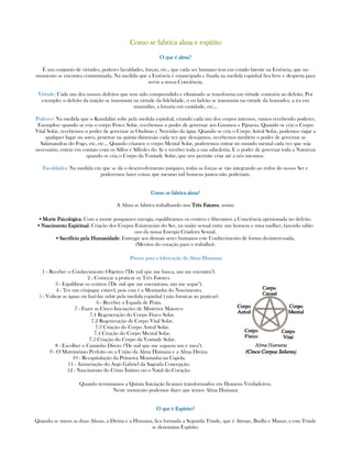 Como se fabrica alma e espíritoComo se fabrica alma e espíritoComo se fabrica alma e espíritoComo se fabrica alma e espírito
O que é alma?O que é alma?O que é alma?O que é alma?
É um conjunto de virtudes, poderes faculdades, forças, etc., que cada ser humano tem em estado latente na Essência, que no
momento se encontra contaminada. Na medida que a Essência é emancipada e fixada na medula espinhal fica livre e desperta para
servir a nossa Conciência,
Virtude: Cada um dos nossos defeitos que tem sido comprendido e eliminado se transforma em virtude contrária ao defeito. Por
exemplo: o defeito da traição se transmuta na virtude da fidelidade, o eu ladrão se transmuta na virtude da honradez, a ira em
mansidão, a luxuria em castidade, etc...
Poderes: Na medida que o Kundalini sobe pela medula espinhal, criando cada um dos corpos internos, vamos recebendo poderes.
Exemplos: quando se cria o corpo Físico Solar, recebemos o poder de governar aos Gnomos e Pgmeus. Quando se cria o Corpo
Vital Solar, recebemos o poder de governar as Ondinas e Nereidas da água. Quando se cria o Corpo Astral Solar, podemos viajar a
qualquer lugar ou astro, penetrar na quinta dimensão cada vez que desejamos, recebemos também o poder de governar as
Salamandras do Fogo, etc, etc... Quando criamos o corpo Mental Solar, poderemos entrar no mundo mental cada vez que seja
necessário, entrar em contato com os Silfos e Sílfedes do Ar e receber toda a sua sabedoria. E o poder de governar toda a Natureza
quando se cria o Corpo da Vontade Solar, que nos permite criar até a nós mesmos.
Faculdades: Na medida em que se dá o desenvolvimento psíquico, todas as forças se vão integrando ao redor do nosso Ser e
poderemos fazer coisas que mesmo mil homens juntos não poderiam.
Como se fabricaComo se fabricaComo se fabricaComo se fabrica alma?alma?alma?alma?
A Alma se fabrica trabalhando nos Três FatoresTrês FatoresTrês FatoresTrês Fatores, assim:
▪ Morte PsicológicaMorte PsicológicaMorte PsicológicaMorte Psicológica: Com a morte poupamos energia, equilibramos os centros e liberamos a Conciência aprisionada no defeito.
▪ Nascimento EspiritualNascimento EspiritualNascimento EspiritualNascimento Espiritual: Criação dos Corpos Existenciais do Ser, na união sexual entre um homem e uma mulher, fazendo sábio
uso da nossa Energia Criadora Sexual.
▪ Sacrifício pela HumanidadeSacrifício pela HumanidadeSacrifício pela HumanidadeSacrifício pela Humanidade: Entregar aos demais seres humanos este Conhecimento de forma desinteressada,
(Méritos do coração para o trabalho).
Passos para a fabricação da Alma Humana:
1 - Receber o Conhecimento Objetivo ("De mil que me busca, um me encontra").
2 - Começar a praticar os Três Fatores.
3 - Equilibrar os centros ("De mil que me encontram, um me segue").
4 - Ter um cônjugue estável, pois esta é a Montanha do Nascimento.
5 - Voltear as águas ou fazê-las subir pela medula espinhal ( não fornicar ao praticar).
6 - Receber a Espada de Prata.
7 - Fazer as Cinco Iniciações de Mistérios Maiores:
7.1 Regeneração do Corpo Físico Solar.
7.2 Regeneração de Corpo Vital Solar.
7.3 Criação do Corpo Astral Solar.
7.4 Criação do Corpo Mental Solar.
7.5 Criação do Corpo da Vontade Solar.
8 - Escolher o Caminho Direto ("De mil que me seguem um é meu").
9 - O Matrimônio Perfeito ou a União da Alma Humana e a Alma Divina.
10 - Recapitulação da Primeira Montanha na Capela.
11 - Anunciação do Anjo Gabriel da Sagrada Concepção.
12 - Nascimento do Cristo Íntimo ou o Natal do Coração.
Quando terminamos a Quinta Iniciação ficamos transformados em Homens Verdadeiros.
Neste momento podemos dizer que temos Alma Humana
O que é Espírito?O que é Espírito?O que é Espírito?O que é Espírito?
Quando se unem as duas Almas, a Divina e a Humana, fica formada a Segunda Tríade, que é Atman, Budhi e Manas; a esta Tríade
se denomina Espírito.
 