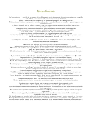 Retorno e RecorrênciaRetorno e RecorrênciaRetorno e RecorrênciaRetorno e Recorrência
Um homem é o que é a sua vida. Se um homem não modifica nada dentro de si mesmo, se não transforma radicalmente a sua vida,
se não trabalha sobre si mesmo, está perdendo seu tempo miseravelmente.
A morte é o regresso ao começo mesmo da sua vida com a possibilidade de repetí-la novamente.
Muito se disse, na literatura pseudo-esotérica e pseudo-ocultista, sobre o tema das vidas sucessivas; melhor é que nos ocupemos das
existências sucessivas.
A vida de cada um de nós, em todos os tempos, é sempre a mesma repetindo-se de existência em existência, através dos
inumeráveis séculos.
Inquestionavelmente continuamos na semente de nossos descendentes; isto é algo que já está demonstrado.
A vida de cada um de nós, em particular, é um filme vivo que, ao morrer, levamos para a eternidade.
Cada um de nós leva o seu filme e volta a projetá-lo outra vez em uma nova existência.
A repetição de dramas, comédias e tragédias é um axioma fundamental da Lei de Recorrência.
Em cada nova existência repetem-se sempre as mesmas circunstâncias. Os atores de tais cenas, sempre repetidas, são esas pessoas
que vivem dentro do nosso mundo interior, os nossos "Eus".
Se desintegramos esses atores, esses "Eus" que que são as causas das repetidas cenas da nossa vida, então a repetição de tais
circunstâncias seria algo mais que impossível.
Obviamente, sem atores não pode haver cenas; isto e algo irrebatível, irrefutável.
Assim é como podemos nos liberar das Leis de Retorno e Recorrência, assim poderemos ser livres de verdade.
Obviamente, cada um destes personagens (Eus) que em nosso interior levamos repete de existência em existência o seu mesmo
papel. Se o desintegramos, se o ator morre, o papel conclui.
Refletindo seriamente sobre a Lei de Recorrência, ou repetição das cenas em cada Retorno, descubrimos, com a auto-observação
íntima as molas secretas destas questões.
Se, na existência passada, na edade de vinte e cinco (25) anos, tivemos uma aventura amorosa, é indubitável que o "Eu" de tal
compromisso buscará a dama dos seus sonhos aos vinte e cinco (25) anos na nova existência.
Se a dama nestas ocasiões tinha quinze (15) anos esse Eu de tal aventura buscará o seu amado na nova existência na mesma idade.
Resulta claro comprender que os dois "Eus", tanto o dele como o dela, buscam-se telepaticamente e se reencontram novamente,
para repetir a mesma aventura romântica da pasada existência.
Dois inimigos que lutaram até morte na pasada existência, buscar-se-ão outra vez, na nova existência, para repetir sua tragédia na
idade correspondente.
Se duas pessoas tiveram um conflito por bems imóveis na edade de quarenta (40) anos na passada existência, na mesma idade
buscar-se-ão telepaticamente na nova existência para repetir o mesmo.
Dentro de cada um de nós vivem muitas pessoas cheias de compromissos. Isto é irrefutável.
Um ladrão carrega, em seu interior, um covil de ladrões, com diversos compromissos delituosos. O assassino leva, dentro de si
mesmo, um clube de assassinos, e o luxurioso porta, dentro da sua psiquis, uma "Casa de encontros".
O grave de tudo isto é que o intelecto ignora a existência de tais pessoas, ou eus, dentro de si mesmo e de tais compromissos que
fatalmente vão se cumprindo.
Todos estes compromissos destes "Eus", que dentro de nós moram, sucedem-se sob a nossa razão.
São fatos que ignoramos; coisas que nos sucedem; acontecimentos que se precessam no subconciente e inconciente.
Com justa razão se nos tem dito que tudo nos acontece, como quando chove ou quando troveja.
Realmente temos a ilusão de fazer, porém, nada fazemos, sucede-nos. Isto é fatal, mecânico...
Nossa personalidade é somente um instrumento das distintas pessoas (Eus), mediante a qual cada uma dessas pessoas (Eus) cumpre
seus compromissos.
Por debaixo da nossa capacidade cognitiva sucedem muitas coisas. Desgraçadamente ignoramos o que por baixo da nossa pobre
razão sucede.
Cremo-nos sábios, quando, em verdade, nem sequer sabemos que não sabemos. Somos míseros lenhos arrastados pelas
embravecidas ondas do mar da existência.
Sair desta desgraça, desta inconciência, do estado tão lamentável em que nos encontramos, só é possìvel morrendo em si mesmos...
Como poderíamos despertar sem morrer previamente? Só com a morte advém o novo! Se o germe não morre a planta não nasce.
Quem desperta de verdade adquire, por tal motivo, plena objetividade da sua própria Conciência, iluminação autêntica, felicidade...
 