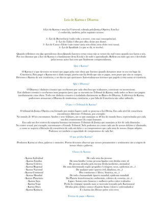 Leis de Karma e DharmaLeis de Karma e DharmaLeis de Karma e DharmaLeis de Karma e Dharma
A Lei do Karma é uma Lei Universal, cobrada pela Justiça Objetiva. Esta Lei
é conhecida, também, pelos seguintes termos:
1 - Lei de Recorrência ( tudo volta a ocorrer, com suas consequências).
2 - Lei do Talião ( olho por olho, dente por dente).
3 - Lei de Causa e Efeito ( não existe causa sem efeito, nem efeito sem causa).
4 - Lei de Igualdade ( o que se dá, se recebe).
Quando refletimos em algo aprendemos disso.Quando fazemos certas coisas não as vemos tão mal como quando nos fazem a nós.
Por isso dizemos que a Ley do Karma é o fundamento desta Escola e de todo o aprendizado. Refletir em tudo que nos é devolvido
pelas nossas ações fará com que finalmente compreendamos.
Que é Karma?
O Karma é o que devemos ou temos que pagar pelas más obras que fizemos quando deixamos atuar os eus em lugar da
Conciência. Para pagar o Karma nos é dado tempo, porém não há dívida que não se pague, nem prazo que não se cumpra.
Devemos o Karma de sete existências, e no dia em que queiramos Auto-realizar-nos teremos que pagá-lo à vista numa só existência.
Que é Dharma?
O Dharma é dinheiro cósmico que recebemos por cada obra boa que realizamos, consciente ou inconsciente.
Este dinheiro cósmico o recebemos num pequeno jarro, que se encontra no Tribunal do Karma, onde todos os Seres nos pagam
imediatamente estas obras. Todo este dinheiro cósmico é trasladado diariamente ao Banco do Dharma. A diferença do Karma,
poderemos armazenar o Dharma de muitíssimas existências, e por falta de Conciência não saber utilizá-lo.
O que é o Tribunal do Karma?
O tribunal da Justiça Objetiva esta formado por muitos lugares onde se processa a Lei Divina. Em cada nível de consciência
encontramos diferentes Tribunais, por exemplo:
No mundo de 48 leis encontamos Anubis e seus 42 Juizes, são os que manejam as 48 leis do mundo físico, representadas por cada
um dos cromossomos do corpo humano.
Em cada um dos centros da máquina humana encontamos Tribunais de Justiça que manejam as leis de cada dimensão.
No centro sexual, por exemplo, encontramos o Grande Tribunal. Nele podemos ver como cada um de nossos defeitos é eliminado,
e como se negocia a liberação da consciência de cada um deles e os compromissos que cada uma de nossas chispas adquire.
Podemos ver também a capacidade de compromisso de cada Ser.
O que produz Karma?
Produzem Karma as obras, palavras e omissões. Porém devemos observar que nossos pensamentos e sentimentos são a origem de
nossas obras e palavras.
Classes de Karma:
- Karma Individual
- Karma Familiar
- Karma Coletivo
- Karma Regional
- Karma Nacional
- Karma Continetal
- Karma Mundial
- Karma Planetário
- Karma Saya
- Karma Yoga
- Karma Duro
- Karma Katância
De cada uma das pessoas
De uma família ( reúne pessoas ligadas com dívidas entre sí)
De pessoas afetadas pela mesma dívida (acidentes, atentados)
De uma determinada região geográfica ( estiagem, secas, epidemias etc...)
De qualquer país ( guerra civil, ditaduras, etc...)
Dos continentes ( África, América, etc...)
De toda a humanidade (guerra mundial, epidemia mundial)
Do Planeta (transformações ambientais, colisões de cometas, etc...)
Ligues Astrais entre homens e mulheres pelos coitos realizados
Perda do cônjugue quando mais se necessita (causado pelo Karmasaya)
Dívidas pelos delitos contra o Espírito Santo ( dores e enfermidades)
É o karma dos Deuses pelos seus erros
Formas de pagar o Karma:
 