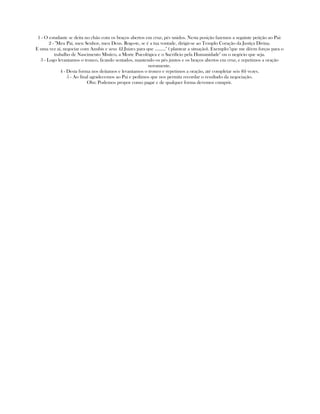 1 - O estudante se deita no chão com os braços abertos em cruz, pés unidos. Nesta posição fazemos a seguinte petição ao Pai:
2 - "Meu Pai, meu Senhor, meu Deus. Rogo-te, se é a tua vontade, dirigir-se ao Templo Coração da Justiça Divina.
E uma vez aí, negociar com Anubis e seus 42 Juizes para que ........." ( plantear a situação). Exemplo:"que me dêem forças para o
trabalho de Nascimento Místico, a Morte Psicológica e o Sacrifício pela Humanidade" ou o negócio que seja.
3 - Logo levantamos o tronco, ficando sentados, mantendo os pés juntos e os braços abertos em cruz, e repetimos a oração
novamente.
4 - Desta forma nos deitamos e levantamos o tronco e repetimos a oração, até completar seis (6) vezes.
5 - Ao final agradecemos ao Pai e pedimos que nos permita recordar o resultado da negociação.
Obs: Podemos propor como pagar e de qualquer forma devemos cumprir.
 