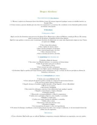 Drogas e AlcoolismoDrogas e AlcoolismoDrogas e AlcoolismoDrogas e Alcoolismo
Esta conferência tem dois objetivos:
1 - Mostrar a urgência na eliminação destes dois defeitos, já que eles tornam impossível qualquer avanço no trabalho interior, na
Grande Obra.
2 - Como ensinar as pessoas afetadas por estes dois eus a regenerar-se a si mesmas. Se o estudante os tem eliminado poderá ensinar
aos demais como fazê-lo.
O AlcO AlcO AlcO Alcoolismooolismooolismooolismo
Conheçamos a Algol:
Algol é um dos dez demônios mais perversos do planeta Terra. Representa a cabeça da Meduza, cortada por Perseo. Ele maneja
todos os processos de alcoolismo e drogadição dentro deste planeta.
Algol foi o que ganhou o concurso entre os principais demônios do planeta por ser o que mais degeneração origina na raça. Vamos
ver quais são os lemaslemaslemaslemas:
• Sou o dono deste planeta
• Sou o ladrão de átomos solares
• Sou o pai da corrupção e da desgraça
• Sou o pai da degeneração e do vicio
• Sou o destrutor de lares
• Sou o causante da miséria e da ruína
As caraterísticascaraterísticascaraterísticascaraterísticas deste demônio são:
• Lubrifica a Roda do Sansara
• Seu reino é nos Mundos infernos e os carateriza em forma íntima
• Sobe do precipício para cair no abismo
• Sua pátria é a Terra
• Seus escravos são todos os humanos
• A embriáguez com Algol é oposta a Embriáguez Dionisíaca
• O demônio Algol se apodera do Corpo humano, astuta e lentamente, até que, no final, um dia nos precipita no abismo da
bebedeira e da loucura.
Estas são as consequênciasconsequênciasconsequênciasconsequências que origina:
• Acaba com as possibilidades de Ser
• Com cada gota de alcool se perde a energia ou a riqueza do microcosmos homem
• No sexo leva às piores baixezas (infra-sexo)
• Impede alcançar a Castidade científica (prender o Fogo Sagrado e elevar o Kundalini)
• Revive os eus mortos
• Incrementa a debilidade
• Em estado de embriaguez, a pessoa, é mas influenciável ante qualquer sugestão
• Impede a concentração e origina a distração
• Estimula a fantasia
• Desenvolve a irresponsabilidade e a falta de compromisso
• Acaba com os princípios religiosos, com a família e a sociedade
• Debilita o sentido ético
• Acaba com a parte humana do indivíduo, o animaliza
• Influi sobre o crime
• Envenena a razão para destruir a raça
• Prostitui as religiões
• As consequências do prazer é a dor, irrevogavelmente
• Os átomos do Inimigo, semelhantes a microscópicas frações de vidro, com o tempo e sutilmente, se vão incrustando dentro das
células vivas do organismo.
Advertências:
• Com o demônio Algol tendes que ser radicais! Qualquer compostura, transação, diplomacia ou negociação, com este espírito
 