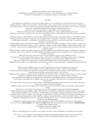 malígno esta condenada, cedo ou tarde, ao fracasso.
• Desditado o guia religioso ou o profeta que comete o erro de embriagarse com o abominável Algol.
• O álcool esta relacionado com o Ar, bebendo cairemos com a Pentalfa invertida.
As drogas:As drogas:As drogas:As drogas:
O desdobramento psicológico do homem nos permite evidenciar o cru realismo de um nível superior em cada um de nós.
Quando pudermos verificar, por nós mesmos e de forma direta, o fato concreto de dois homems em nós mesmos, o inferior em
nível normal, comun e corrente, o superior numa oitava mais elevada; então tudo muda e procuramos, neste caso, atuar, na vida, de
acordo com os princípios fundamentais que levamos no fundo do nosso Ser.
Assim como existe uma vida externa, assim também existe uma vida interna.
O homem exterior não e tudo, o desdobramento psicológico nos ensina a realidade do Homem interior.
O Homem exterior tem seu modo de ser; é uma coisa com multiples atitudes e reações típicas da vida; uma marionete movida por
fios invisíveis.
O Homem interior é o Ser auténtico, se processa em outras leis muito diferentes a estas, jamais poderia ser convertido em robô.
O homem exterior não da ponto sem nó; sente que lhe pagaram mal, se compadece a si mesmo, se auto-considera demasiado; se é
soldado aspira ser general; se é trabalhador de uma fábrica, protesta cuando não o promovem, quer que seus méritos sejam
devidamente reconhecidos, etc.
Ninguém poderia chegar ao Segundo Nascimento, renascer, como diz o Evangelho do Senhor, em quanto continue vivendo com a
psicológica do homem inferior, común e corrente. Quando reconhecemos nossa própia nulidade e miséria interior, quando temos
o valor de revisar nossa vida, indubitávelmente, vimos a saber, por nós mesmos, que de nenhuma maneira possuimos méritos de
nenhuma espécie.
"Bem-aventurados os pobres de espírito, porque eles receberão o Reino dos Céus." Pobres de espírito, ou indigentes de espírito, são
realmente aqueles que reconhecem sua própia nulidade, desvergonha, miséria interior. Essa classe de seres, inquestionavelmente
recebem a iluminação.
"Mais fácil é passar um camelo pelo buraco de uma agulha que um rico entrar no Reino dos Céus."
É ostensível que a mente enriquecida por tantos méritos, condecorações e medalhas, distinguidas virtudes sociais e complicadas
teorias acadêmicas, não é pobre de espírito e, portanto, nunca poderia entrar no Reino dos Céus.
Para entrar no Reino se faz impostergável o tesouro da Fé. Emquanto não se tenha produzido, em cada um de nós, o
desdobramento psicológico, a Fé resulta algo mais que impossível. A Fé e o conhecimento puro, a sabedoria experimental direta do
Ser.
A Fé foi sempre confudida com as vãs crenças. Os gnósticos não devemos cair jamais em tão grave erro.
A Fé é experiência direta do Real, vivência magnífica do Homem interior; cognição divinal autêntica.
O Homem interior ao conhecer, por experiência mística direta, seus próprios mundos internos, é ostensível que conhece, também,
os mundos internos de todas as pessoas que povoam a face da Terra.
Ninguém poderia conhecer os mundos internos do planeta Terra, do Sistema Solar e da galáxia em que vivemos, se antes não tenha
conhecido seus próprios mundos internos. Isto é similar ao suicida que escapa da vida por porta falsa.
As extrapercepções do viciado tem sua raiz particular no abominável órgão Kundartiguador (a serpente tentadora do Edén).
A consciência, engarrafada entre os múltiplos elementos que constituem o Ego, processa-se em virtude de seu próprio
engarrafamento.
A consciência egóica advém, pois, em estado comatoso, com alucinações hipnóticas, muito similares às de qualquer sujeito que se
encontra sob a influência de tal ou qual droga.
Podemos colocar esta questão da seguinte forma: alucinações da consciência egóica são iguais às alucinações provocadas pelas
drogas.
Obviamente, estes dois tipos de alucinações têm suas causas originais no abominável órgão Kundartiguador.
Indubitávelmente, as drogas aniquilam os Raios Alfa, (frequência de atividade cerebral muito baixa que permite a concentração)
então, inquestionávelmente, vem, a perder-se a conexão intrínseca entre mente e cérebro; isto, de fato, resulta fracasso total.
O drogado converte o vício em religião e, desviado, pensa experimentar o real sob efeito influência das drogas, ignorando que essas
extrapercepções producidas pela maconha, o L.S.D., a morfina, os fungos alucinantes, a cocaína, a heroína, o haxixe, o éxtasis,
comprimidos tranquilizantes em excesso, anfetaminas, barbitúricos, etc., etc., etc., são meras alucinações elaboradas pelo
abominável órgão Kundartiguador..
Os drogados involuíndo, degenerando no tempo, sumergem, por fim, de forma definitiva, dentro dos mundos infernáis.
Nos anos 60 inicia a Era de AquárioEra de AquárioEra de AquárioEra de Aquário sob a regência de UranoUranoUranoUrano. Então vibra intensamente em toda a Natureza a Onda DionisíacaOnda DionisíacaOnda DionisíacaOnda Dionisíaca.
É urgente definir a Dionísio assim:
• Transmutação voluntária do libido sexual.
• Éxtasis místico-trascendental.
Porém, resulta evidente que os terrícolas, na sua maioria, não foram capaces de polalizar-se positivamente com tal onda.
Polo positivo dionisíaco: Deleite sexual sublime, transmutação voluntária da entidade do sêmen, Consciência desperta,
Conheciemnto Objetivo, intuição superlativa, música transcendental dos grandes maestros clássicos, etc.
 