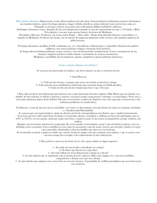 Polo negativo dionisíaco: Degeneração sexual, infra-sexualismo de toda classe: homosexualismo, lesbianismo, prazeres demoníacos
nos mundos infernos, através de drogas químicas, fungos, bebidas alcoólicas, música infernal como esta da nova onda, etc.
Chegando à esta parte, torna-se necessária, uma confrontação didática ineludível e judiciosa.
Embriáguez dionisíaca, éxtase, shamadi, de fato são indispensáveis quando se trata de experimentar isso que e a Verdade, o Real.
Tal exaltação é cem por cento possível através da técnica de Meditação.
Psicodélia é diferente. Traduza-se este termo assim: Psique = Alma, délia = Droga. Especificando diremos: o psicodélico é o
antipolo da Meditação. O inferno das drogas esta no interior do organismo planetário onde vivemos, sob a própria epiderme do
globo terrestre.
Os fungos alucinantes, pastilhas, L.S.D., marihuana, etc., etc., intensificam, evidentemente, a capacidade vibratória dos poderes
subjetivos, mas nunca poderiam originar o despertar da Conciência.
As drogas alteram fundamentalmente os gens sexuais, e isto esta demonstrado cientificamente. Como consequências de tais
mutações negativas genéticas resulta evidente o nascimento de crianças monstruosas.
Meditação e psicoldélia são incompatíveis, opostos, antagônicos, jamais poderiam misturar-se.
Como se devem eliminar estes defeitos?
Se a pessoa esta interessada em mudar e sair desta situação em que se encontra deverá:
• Auto-Observar:
1 - Cada um dos desejos e emoções que temos em relação ao alcool ou a droga.
2 - Cada uma das nossas justificativas intelectuais para consumir droga ou bebida alcoólica.
3 - Cada um dos atos da má vontade para fazer o que o Eu quer.
• Para cada um destes descubrimentos que fazemos com a auto-observação devemos suplicar a Mãe Divina que nos elimine esse
detalhe. Se não cedemos ao defeito e fazemos o anterior, em pouco tempo começaremos a dominar o eu psicológico. Neste caso, é
necessário aprisionar alguns destes defeitos. Para isto recorreremos à prática de Negócios com a Lei, para que o encarcerem e não
tenhamos problemas no mundo físico.
Geralmente, a causa de que um caia na ociosidade e nos vícios é a desocupação, uma das formas de entrar na ocupação sem limite
e o Sacrifício pela Humanidade.
Se a pessoa que esta regenerando-se, ajuda aos demais, por lei de correspondência, terá direito a que o ajudem internamente.
Às pessoas que têm caido muito baixo na droga se recomenda, ademas, convidá-las a sublimar nas horas da madrugada, entre as
4:30 e as 6:00 hs., em um parque, ainda que sejam meia hora e respirar ar puro. E necessário acompanha-los, porque sozinhos, não
podem.
Quando a pessoa mostra sintomas de recuperação, lhe será ensinado a transmutação sexual, o que permitirá recuperar e por em
atividades novos neurônios. Com o trabalho no sexo, tanto de nascimento como de morte, iremos, por um lado, criando os corpos
e por outro lado, eliminando os diversos detalhes que antes nos escravizavam,
Se recomenda, ao iniciar a ajuda ao viciado, que saia do círculo de amigos com que comparte essas práticas, e que se associe com
um novo grupo; por exemplo, o do conhecimento ou das conferências.
• Para acelerar o processo da morte do eu, vale a pena refletir em alguns aspectos:
1 - Até onde nos tem levado o alcoolismo ou a droga?
2 - Os danos que fizeram ao corpo físico
3 - Até onde influiu em nossa degeneração a droga ou o álcool?
4 - As más relações que se originaram com as demais pessoas: esposo/a, filhos, pais, amigos, etc., com nosso trabalho,
companheiros e demais seres que nos rodeam.
5 - As más relações que originou com o nosso Ser ou com nós mesmos. A quantidade de conflitos psicológicos que nos trouxe nesta
esta existência.
 
